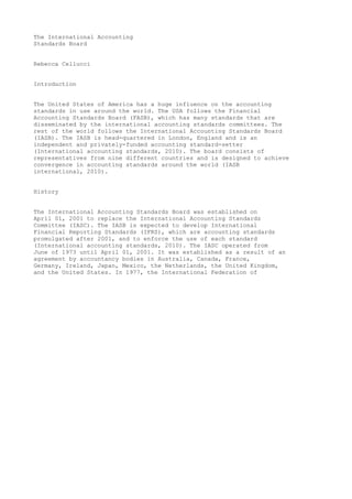 The International Accounting
Standards Board
Rebecca Cellucci
Introduction
The United States of America has a huge influence on the accounting
standards in use around the world. The USA follows the Financial
Accounting Standards Board (FASB), which has many standards that are
disseminated by the international accounting standards committees. The
rest of the world follows the International Accounting Standards Board
(IASB). The IASB is head-quartered in London, England and is an
independent and privately-funded accounting standard-setter
(International accounting standards, 2010). The board consists of
representatives from nine different countries and is designed to achieve
convergence in accounting standards around the world (IASB
international, 2010).
History
The International Accounting Standards Board was established on
April 01, 2001 to replace the International Accounting Standards
Committee (IASC). The IASB is expected to develop International
Financial Reporting Standards (IFRS), which are accounting standards
promulgated after 2001, and to enforce the use of each standard
(International accounting standards, 2010). The IASC operated from
June of 1973 until April 01, 2001. It was established as a result of an
agreement by accountancy bodies in Australia, Canada, France,
Germany, Ireland, Japan, Mexico, the Netherlands, the United Kingdom,
and the United States. In 1977, the International Federation of

 