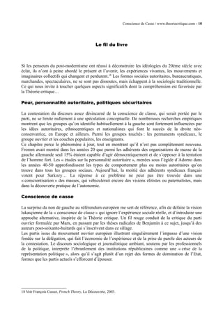 Conscience de Casse / www.theoriecritique.com - 10 
Le fil du livre 
Si les penseurs du post-modernisme ont réussi à déconstruire les idéologies du 20ème siècle avec 
éclat, ils n’ont à peine abordé le présent et l’avenir, les expériences vivantes, les mouvements et 
imaginaires collectifs qui changent et perdurent.18 Les formes sociales autoritaires, bureaucratiques, 
marchandes, spectaculaires, ne se sont pas dissoutes, mais échappent à la sociologie traditionnelle. 
Ce qui nous invite à toucher quelques aspects significatifs dont la compréhension est favorisée par 
la Théorie critique… 
Peur, personnalité autoritaire, politiques sécuritaires 
La contestation du discours assez désincarné de la conscience de classe, qui serait portée par le 
parti, ne se limite nullement à une spéculation conceptuelle. De nombreuses recherches empiriques 
montrent que les groupes qu’on identifie habituellement à la gauche sont fortement influencées par 
les idées autoritaires, ethnocentriques et nationalistes qui font le succès de la droite néo-conservatrice, 
en Europe et ailleurs. Parmi les groupes touchés : les permanents syndicaux, le 
groupe ouvrier et les couches populaires, les enseignants. 
Ce chapitre perce le phénomène à jour, tout en montrant qu’il n’est pas complètement nouveau. 
Fromm avait montré dans les années 20 que parmi les adhérents des organisations de masse de la 
gauche allemande seul 15% étaient capable d’agir démocratiquement et de s’opposer à la tentation 
de l’homme fort. Les « études sur la personnalité autoritaire », menées sous l’égide d’Adorno dans 
les années 40-50 approfondissent les types de comportement plus ou moins autoritaires qu’on 
trouve dans tous les groupes sociaux. Aujourd’hui, la moitié des adhérents syndicaux français 
votent pour Sarkozy… La réponse à ce problème ne peut pas être trouvée dans une 
« conscientisation » des masses, qui véhiculerait encore des visions élitistes ou paternalistes, mais 
dans la découverte pratique de l’autonomie. 
Conscience de casse 
La surprise du non de gauche au référendum européen me sert de référence, afin de défaire la vision 
lukasçienne de la « conscience de classe » qui ignore l’expérience sociale réelle, et d’introduire une 
approche alternative, inspirée de la Théorie critique. Un fil rouge conduit de la critique du parti 
ouvrier formulée par Marx, en passant par les thèses radicales de Benjamin à ce sujet, jusqu’à des 
auteurs post-soixante-huitards qui s’inscrivent dans ce sillage. 
Les partis issus du mouvement ouvrier européen illustrent singulièrement l’impasse d’une vision 
fondée sur la délégation, qui fait l’économie de l’expérience et de la prise de parole des acteurs de 
la contestation. Le discours sociologique et journalistique ambiant, soutenu par les professionnels 
de la politique, interprète l’ébranlement des institutions républicaines comme une « crise de la 
représentation politique », alors qu’il s’agit plutôt d’un rejet des formes de domination de l’Etat, 
formes que les partis actuels s’efforcent d’épouser. 
18 Voir François Cusset, French Theory, La Découverte, 2003. 
 