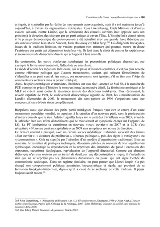 Conscience de Casse / www.theoriecritique.com - 100 
critiqués, et contredits par la réalité de mouvements auto-organisés, mais il a été maintenu jusqu’à 
aujourd’hui, à travers les organisations trotskystes. Rosa Luxembourg, Erich Mühsam et d’autres 
avaient constaté, contre Lénine, que la démocratie des conseils ouvriers était opposée dans son 
principe à la direction des citoyens par un parti unique, à travers l’Etat. L’histoire lui a donné raison 
et le principe démocratique du contre-pouvoir a été actualisé avec une grande force théorique par 
des auteurs comme Jean Marie Vincent, John Holloway et Oskar Negt.365 Les dirigeants trotskystes, 
issues de la tradition léniniste, ne veulent pourtant rien entendre qui pourrait mettre en doute 
l’existence des partis qui déterminent toute leur vie. Ils font donc le choix de contrer les expériences 
et mouvements de démocratie directe qui échappent à leur contrôle. 
En contrepoint, les partis trotskystes combattent les propositions politiques alternatives, par 
exemple la forme mouvementiste, fédéraliste ou anarchiste. 
Le mode d’action des zapatistes mexicains, qui se passe d’instances centrales, n’est pas plus accepté 
comme référence politique que d’autres mouvements sociaux qui refusent formellement de 
s’identifier à un parti central. Au mieux, ces mouvements sont ignorés, s’il ne font pas l’objet de 
commentaires sectaires dans la presse trotskyste. 
Aussi, les partis trotskystes et marxistes-léninistes ont tous râté l’amorce de Mai 68, à la manière du 
PCF, comme les précis d’histoire le montrent jusqu’au moindre détail. Le féminisme américain et le 
MLF se créent aussi contre la résistance initiale des directions trotskystes. Plus récemment, la 
révolte zapatiste de 1994, le soulèvement démocratique argentin de 2001, les « manifestations du 
Lundi » allemandes de 2003, le mouvement des sans-papiers de 1996 s’organisent sans leur 
concours, à leurs débuts sinon complètement. 
Rappelons aussi que chacun des petits partis trotskystes français veut être le centre d’un vaste 
mouvement populaire mondial, en appelant à la création d’un nouveau parti, sans la participation 
d’autres courants que le sien. Arlette Laguiller lança son « parti des travailleurs » en 2005, avant de 
le saborder face aux effets déstabilisants que le mouvement de sympathie exerça sur l’appareil de 
LO. Le PT lambertiste se transforma en nouveau « parti ouvrier » en 2007 et la LCR s’est 
rebaptisée « Nouveau parti anticapitaliste » en 2009 sans remplacer son noyau de direction. 
Ce dernier courant a pratiqué, avec un certain succès médiatique, l’abandon successif des termes 
«Etat ouvrier », « dictature du prolétariat », « bureau politique », puis des sigles « trotskysme » ou 
« communisme ». Cela ne signifie pas l’abandon d’un modèle d’organisation traditionnel. Bien au 
contraire, le maintien de pratiques inchangées, désormais privées du souvenir de leur signification 
symbolique, encourage la reproduction et la répétition des structures du passé : exclusion des 
opposants, sectarisme idéologique, reproduction de l’appareil directorial. Comme cet abandon 
rhétorique n’est pas soutenu par un travail de deuil, par une déconstruction critique, il n’interdit en 
rien que ne se répètent pas les phénomènes dictatoriaux du passé, qui ont signé l’échec du 
communisme soviétique. Dans un registre similaire, on peut penser que Lionel Jospin n’a pas 
changé son comportement politique autoritaire, bureaucratique et rigide, qui provient de sa 
formation trotskyste-lambertiste, depuis qu’il a cessé de se réclamer de cette tradition. Il pense 
toujours avoir raison.366 
365 Rosa Luxemburg, « Démocratie et dictature », in : La Révolution russe, Spartacus, 1946 ; Oskar Negt, L’espace 
public oppositionnel, Payot, coll. Critique de la Politique, 2007 ; John Holloway, Changer la société sans prendre le 
pouvoir, LUX, 2008. 
366 Voir Edwy Plenel, Souvenirs de jeunesse, Stock, 2003. 
 