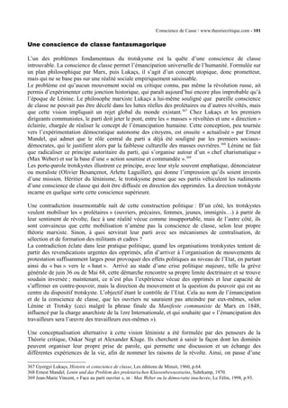Conscience de Casse / www.theoriecritique.com - 101 
Une conscience de classe fantasmagorique 
L’un des problèmes fondamentaux du trotskysme est la quête d’une conscience de classe 
introuvable. La conscience de classe permet l’émancipation universelle de l’humanité. Formulée sur 
un plan philosophique par Marx, puis Lukaçs, il s’agit d’un concept utopique, donc prometteur, 
mais qui ne se base pas sur une réalité sociale empiriquement saisissable. 
Le problème est qu’aucun mouvement social ou critique connu, pas même la révolution russe, ait 
permis d’expérimenter cette jonction historique, qui paraît aujourd’hui encore plus improbable qu’à 
l’époque de Lénine. Le philosophe marxiste Lukaçs a lui-même souligné que pareille conscience 
de classe ne pouvait pas être décelé dans les luttes réelles des prolétaires ou d’autres révoltés, mais 
que cette vision impliquait un rejet global du monde existant.367 Chez Lukaçs et les premiers 
dirigeants communistes, le parti doit jeter le pont, entre les « masses » révoltées et une « direction » 
éclairée, chargée de réaliser le concept de l’émancipation humaine. Cette conception, peu tournée 
vers l’expérimentation démocratique autonome des citoyens, est ensuite « actualisée » par Ernest 
Mandel, qui admet que le rôle central du parti a déjà été souligné par les premiers sociaux-démocrates, 
qui le justifient alors par la faiblesse culturelle des masses ouvrières.368 Lénine ne fait 
que radicaliser ce principe autoritaire du parti, qui s’organise autour d’un « chef charismatique » 
(Max Weber) et sur la base d’une « action soumise et commandée ».369 
Les porte-parole trotskystes illustrent ce principe, avec leur style souvent emphatique, dénonciateur 
ou moraliste (Olivier Besançenot, Arlette Laguiller), qui donne l’impression qu’ils soient investis 
d’une mission. Héritier du léninisme, le trotskysme pense que ses partis véhiculent les rudiments 
d’une conscience de classe qui doit être diffusée en direction des opprimées. La direction trotskyste 
incarne en quelque sorte cette conscience supérieure. 
Une contradiction insurmontable naît de cette construction politique : D’un côté, les trotskystes 
veulent mobiliser les « prolétaires » (ouvriers, précaires, femmes, jeunes, immigrés…) à partir de 
leur sentiment de révolte, face à une réalité vécue comme insupportable, mais de l’autre côté, ils 
sont convaincus que cette mobilisation n’amène pas la conscience de classe, selon leur propre 
théorie marxiste. Sinon, à quoi servirait leur parti avec ses mécanismes de centralisation, de 
sélection et de formation des militants et cadres ? 
La contradiction éclate dans leur pratique politique, quand les organisations trotskystes tentent de 
partir des revendications urgentes des opprimés, afin d’arriver à l’organisation de mouvements de 
protestation suffisamment larges pour provoquer des effets politiques au niveau de l’Etat, en partant 
ainsi du « bas » vers le « haut ». Arrivé au stade d’une crise politique majeure, telle la grève 
générale de juin 36 ou de Mai 68, cette démarche rencontre sa propre limite doctrinaire et se trouve 
soudain inversée ; maintenant, ce n’est plus l’expérience vécue des opprimés et leur capacité de 
s’affirmer en contre-pouvoir, mais la direction du mouvement et la question du pouvoir qui est au 
centre du dispositif trotskyste. L’objectif étant le contrôle de l’Etat. Cela au nom de l’émancipation 
et de la conscience de classe, que les ouvriers ne sauraient pas atteindre par eux-mêmes, selon 
Lénine et Trotsky (ceci malgré la phrase finale du Manifeste communiste de Marx en 1848, 
influencé par la charge anarchiste de la 1ere Internationale, et qui souhaite que « l’émancipation des 
travailleurs sera l’oeuvre des travailleurs eux-mêmes »). 
Une conceptualisation alternative à cette vision léniniste a été formulée par des penseurs de la 
Théorie critique, Oskar Negt et Alexander Kluge. Ils cherchent à saisir la façon dont les dominés 
peuvent organiser leur propre prise de parole, qui permette une discussion et un échange des 
différentes expériences de la vie, afin de nommer les raisons de la révolte. Ainsi, on passe d’une 
367 Gyorgyi Lukaçs, Histoire et conscience de classe, Les éditions de Minuit, 1960, p.64. 
368 Ernest Mandel, Lenin und das Problem des proletarischen Klassenbewusstseins, Suhrkamp, 1970. 
369 Jean-Marie Vincent, « Face au parti ouvrier », in : Max Weber ou la démocratie inachevée, Le Félin, 1998, p.93. 
 