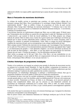 Conscience de Casse / www.theoriecritique.com - 102 
subjectivité rebelle à un espace public oppositionnel qui se passe du parti unique et des instances de 
l’Etat.370 
Marx à l’encontre du marxisme doctrinaire 
La critique du modèle suiviste et autoritaire que constitue « le parti ouvrier » débute dès sa 
naissance, puisque Karl Marx, Rosa Luxembourg et le sociologue critique Roberto Michels l’ont 
explicitement abordé.371 Dans sa célèbre Critique du programme de Gotha du parti ouvrier 
allemand, Marx fustige déjà l’idéologie du marxisme doctrinaire.372 Il dénonce tour à tour trois 
principes qui se trouveront ensuite au fondement du dispositif léniniste-trotskyste : L’ouvriérisme, 
l’étatisme et le productivisme. 
L’ouvriérisme marxiste est explicitement critiquée par Marx sous un triple aspect. D’abord, parce 
que l’émancipation des travailleurs ne saurait être envisagé dans le cadre de l’idéologie servile de la 
« valeur-travail », qui soutient la fierté du travail subalterne, là où Marx propose une critique 
radicale du salariat. Dans le même essai, l’auteur du Capital rejette aussi l’idéologie ouvriériste qui 
prétend que la classe ouvrière industrielle puisse s’affirmer contre les classes moyennes, dont il 
souligne au contraire le potentiel révolutionnaire. Enfin, Marx se moque du travail idéologique 
simpliste des marxistes de parti, qui ne correspond pas à une critique intellectuelle de fond. 
Marx conspue ensuite l’étatisme des marxistes de son époque, qui s’accompagne d’une focalisation 
sur le cadre de l’Etat nation et d’un internationalisme purement rhétorique qui apparaît dans l’appel 
à « la fraternisation des peuples ». Cette démarche simpliste « est encore infiniment au-dessous de 
celle du parti du libre-échange » selon Marx, ce qui fera plaisir aux porte-paroles du marxisme 
français qui ont vanté « l’Europe des peuples », lors du référendum national de 2005. 
Marx insiste au passage sur le fait que l’idée d’un « Etat libre » est une contradiction en soi, 
absurde. Voilà pourquoi ce texte nodal de Marx est soigneusement évité par les marxistes de tous 
bords, voilà pourquoi Marx affirmait « Je ne suis pas marxiste ! ». 
L’échec historique du programme trotskyste 
Trotsky et les trotskystes ont imaginé un scénario pour prendre la direction du mouvement ouvrier, 
au moment de la seconde Guerre Mondiale. Il s’agit du célèbre « programme de transition » de 
1938.373 Les revendications sociales et politiques qu’il contient sont tellement audacieuses que leur 
réalisation implique l’explosion du cadre capitaliste des sociétés concernées. 
Historiquement, cet échafaudage idéologique et politique a manifestement échoué, bien que le 
programme fondateur soit encore publié et utilisé par les trotskystes actuellement. 
Les moments de grave crise que les sociétés européennes et asiatiques ont connu à la suite de la 
seconde grande guerre se sont vite résorbées, grâce au rétablissement de l’Etat qui a été soutenu par 
la classe ouvrière. Notamment en France, en Italie et en Allemagne, où le pouvoir patronal et 
étatique était complètement défait, alors que les citoyens se sont finalement contentés de 
reconstituer les fondements traditionnel de la société, entre 1944 et 1949. Au même moment, 
l’Armée de Mao a rétabli le pouvoir en Chine, ce qui a ensuite permis le développement capitaliste 
du pays. 
Cela montre bien que la conscience de classe et la mission historique que s’assignent les directions 
trotskystes correspondent à une fantasmagorie. 
Rien ne prouve mieux cette dimension fantasmée de l’idéologie trotskyste que la fin de l’Union 
370 O. Negt, op.cit. 
371 Rosa Luxemburg, op.cit. ; Roberto Michels, Critique du socialisme, Kimé, 1993. 
372 Karl Marx, Critique du programme de Gotha, Les éditions sociales, 2008, pp.49. 
373 Trotsky, Le programme de transition, ed. Les bons caractères, 2005. 
 