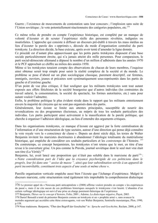 Conscience de Casse / www.theoriecritique.com - 104 
Guerre ; l’existence de mouvements de contestation sans leur concours ; l’implosion sans suite de 
l’Union soviétique ; le vote potentiellement réactionnaire des catégories populaires, etc.376 
Ce même refus de prendre en compte l’expérience historique, est complété par un manque de 
volonté d’écouter et de scruter l’expérience réelle des personnes révoltées, indignées ou 
insatisfaites. L’approche qui consiste à diffuser un discours pré-établi à travers les mass médias au 
lieu d’écouter la parole des « opprimés », découle du mode d’organisation centralisé du parti 
trotskyste. La direction décide, la base exécute, après avoir tenté d’amender la ligne donnée. 
Ce procédé est d’autant plus appauvrissant que les petits partis trotskystes disposent d’une base 
sociale particulièrement étroite, qui n’a jamais atteint dix mille personnes. Pour comparaison, le 
parti social-démocrate allemand a dépassé le nombre d’un million d’adhérents dans les années 1970 
et le PCF approchait ce chiffre au milieu des années 1950. 
Même si les trotskystes tenaient compte des observations de chacun de leurs membres, l’esquisse 
ainsi obtenue serait trop simple pour saisir la réalité complexe de la société et du monde. Le 
problème se pose d’abord sur un plan sociologique classique, purement descriptif, car femmes, 
immigrés, ouvriers, jeunes et précaires sont systématiquement sous-représentés dans les partis de 
gauche et d’extrême gauche. 
D’un point de vue plus critique, il faut souligner que les militants trotskystes sont tout autant 
exposés aux effets fétichistes de la société bourgeoise que d’autres individus (les contraintes du 
travail salarié, la consommation, la société du spectacle, les formes autoritaires, etc.) sans pour 
autant vouloir l’admettre. 
Enfin, le problème politique le plus évident réside dans le rapport que les militants entretiennent 
envers la majorité de citoyens qui ne sont pas organisés dans des partis. 
Généralement, leur écoute se limite aux attentes principales, susceptible de nourrir des 
revendications ou des programmes électoraux, au mépris de tous les souhaits particuliers des 
individus. Les partis participent ainsi activement à la massification de la parole politique, qui 
cherche à organiser l’adhésion idéologique, au lieu d’entendre des arguments critiques. 
Dans les organisations trotskystes, ce manque d’écoute est aggravé par la forte centralisation de 
l’information et d’une structuration de type sectaire, autour d’une direction qui pense déjà connaître 
la voie royale vers la « conscience de classe ». Depuis un demi siècle déjà, les textes de Walter 
Benjamin invitent les marxistes doctrinaires à abandonner l’idéologie totalisante du matérialisme 
historique, qui empêche de considérer ces souhaits particuliers et les contretemps de l’histoire. 377 
Du contretemps, ce concept benjaminien, les trotskystes n’ont retenu que le mot, en titre d’une 
revue à la couverture grise. Un peu comme la Pravda, journal soviétique dont le seul mot vrai était 
son titre (La Vérité).378 
Benjamin, lui, avait lancé une proposition qui n’était pas soluble dans le marxisme de parti379 : 
« Notre considération part de l’idée que la croyance psychorigide de ces politiciens dans le 
progrès, leur foi dans une “ assise de masse ”, ainsi que leur subordination servile à un appareil de 
parti incontrôlable, constituent trois aspects d’une seule et même chose ». 
Pareille organisation verticale empêche aussi bien l’écoute que l’échange d’expérience. Malgré le 
discours marxiste, cette structuration rend également très improbable la compréhension dialectique 
376 Le premier appel du « Nouveau parti anticapitaliste » (2008) affirme vouloir prendre en compte « les expériences 
du passé », mais il ne cite aucun de ces problèmes historiques auxquels le trotskysme s’est heurté. L’abandon d’un 
certain verbiage idéologique est suivi d’une prise en charge purement rhétorique de l’expérience. 
377 Benjamin, Thèses sur le concept d’histoire, Folio, 2001 ; Adorno, La dialectique négative, Payot, 2003. 
378 Daniel Bensaïd a tenté de présenter Benjamin comme un trotskyste et un « prophète armé », sans avancer le 
moindre argument qui accrédite cette thèse extravagante, voir son Walter Benjamin, Sentinelle messianique, Plon, 1990, 
p.158. 
379 Nous traduisons. Benjamin, “Über den Begriff der Geschichte” in : Sprache und Geschichte, Reclam, 2000, p.147. 
 