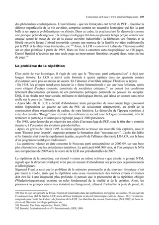 Conscience de Casse / www.theoriecritique.com - 105 
des phénomènes contemporains. L’ouvriérisme - que les trotskystes ont hérité du PCF – favorise la 
défense superficielle de la vie ouvrière, comprise comme un ensemble homogène qui fait la part 
belle à ses aspects problématiques ou aliénés. Dans ce cadre, la psychanalyse fut dénoncée comme 
une pratique petite-bourgeoise ; la critique écologique fut dans un premier temps perçue comme une 
attaque contre le mode de vie de la classe ouvrière industrielle ; la libération des femmes et la 
liberté sexuelle furent d’abord interprétés comme une menace de la famille ouvrière traditionnelle 
par le PCF et les directions trotskystes, etc.380 Ainsi, la LCR a commencé à discuter l’homosexualité 
sur un plan politique à partir de 1995. Dans un livre à caractère auto-biographique de 478 pages, 
Daniel Bensäid n’accorde pas une seule page au mouvement féministe, excepté deux notes en bas 
de page.381 
Le problème de la répétition 
D'un point de vue historique, il s'agit de voir que le "Nouveau parti anticapitaliste" a déjà une 
longue histoire. La LCR a activé cette formule à quatre reprises dans ses quarante années 
d’existence, avec plus ou moins de succès. En l’absence d’un bilan critique, l’histoire se répète. 
- En 1938, les groupes trotskystes lancent la « 4ème Internationale » sur une base léniniste, après 
avoir éloigné d’autres courants, constitués de socialistes critiques,382 en posant des conditions 
tellement draconiennes qu’aucun de ces partenaires politiques potentiels ne pouvait les accepter. 
Déjà, il en résulta une base sociale, militante et idéologique étroite, qui laissa ce courant sans prise 
réelle sur le cours de l’histoire. 
- Après Mai 68, la LCR a décidé d'abandonner toute perspective de mouvement large (poussant 
même l'opposition de gauche au sein du PSU de scissionner abruptement), au profit de la 
construction d'une organisation de cadres, de type léniniste. La démarche de l'époque consistait à 
créer des comités "Rouge" pour recruter des militants en accord avec la Ligue communiste, afin de 
renforcer le parti déjà existant qui a regroupé jusqu’à 7000 personnes. 
- En 1988, cette démarche est réactivée aux côtés d’un transfuge du PCF, sous le titre des « comités 
Juquin », à l’occasion des élections présidentielles. 
- Après les grèves de l’hiver 1995, la même approche se trouve une nouvelle fois explorée, sous le 
nom "Entente pour l'espoir", supposée préparer la formation d'un "nouveau parti". L'écho fut faible 
et la formule s'est trouvée rapidement écartée, au profit de l'alliance électorale LO-LCR, sur la base 
d’un programme trotskyste traditionnel. 
- La quatrième relance en date concerne le Nouveau parti anticapitaliste de 2007-09, sur une base 
plus électoraliste que les précédentes tentatives. Le parti perd 660.000 voix, si l’on compare le NPA 
aux européennes de 2009 avec le score de la LCR aux présidentielles de 2007. 
La répétition de la procédure, cet éternel « retour au même schéma » que chante le groupe NTM, 
signale que la direction trotskyste n’est pas en mesure d’abandonner ses principes organisationnels 
et idéologiques. 
Sigmund Freud a saisi que le problème de la mémoire personnelle et du souvenir historique n’est 
pas limité à l’oubli, mais que la répétition sans cesse recommencée des mêmes erreurs et drames 
doit être lié à une incapacité plus profonde. Il pensait que le phénomène de la répétition obligée 
(Wiederholungszwang) exprime un refus fondamental de la vitalité et de la création. Ainsi, les 
personnes ou groupes concernées résistent au changement, refusent d’admettre la perte du passé, de 
380 Voir le rejet des apports de Freud, Fromm et Castoriadis dans des publications trotskystes des années 70, au sujet du 
Freudomarxisme (Ed. la brèche, LCR) ou la défense trotskyste en du coït interrompu (Lutte de classes, LO); l’existence 
marginale puis l’arrêt des Cahiers du fémnisme de la LCR ; les diatribes des revues Contretemps (N.4, 2002) et Lutte de 
classes (LO) contre l’écologie politique, etc. 
381 Bensaïd, Une lente impatience, Stock, 2004. 
382 Bensaïd, La fondation de la 4ème Internationale, IIRF, 1989. 
 