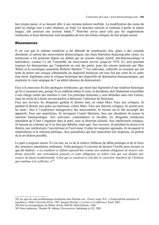 Conscience de Casse / www.theoriecritique.com - 106 
leur propre passé, et se laissent aller à une certaine pulsion morbide. La modification des noms du 
parti ne change rien à cette situation, au fond. La structure subsiste et continue à parler la même 
langue, elle poursuit une écriture fatale.383 Peut-être est-ce pour cela que les organisations 
trotskystes et leurs théoriciens sont incapables de tirer des bilans critiques de leur propre action. 
Dissonances 
Il est vrai que le schéma trotskyste a été débordé de nombreuses fois, grâce à des courants 
dissidents, et surtout des mouvements démocratiques, des élans libertaires beaucoup plus vastes. Le 
trotskysme a été polarisée depuis ses débuts par un courant chaud, créatif, anti-bureaucratique et 
hétérodoxe, comme l’a été l’ensemble du mouvement ouvrier jusqu’en 1978. Ce sont pourtant 
toujours les bureaucrates qui l’emportent au sein des partis, pour des raisons analysées par Max 
Weber et le sociologue anarchiste Roberto Michels.384 Les individus, collectifs ou courants qui ont 
tenté de porter une critique substantielle du dispositif trotskyste ont tous fini par sortir de ce cadre 
trop étroit, légitimant ainsi la critique historique des dispositifs de domination bureaucratiques, qui 
maintient la visée utopique de l’ an arkhé (absence de domination).. 
Face à la mauvaise foi des apologues trotskystes, qui tirent leur légitimité d’une tradition historique 
qu’ils n’assument pas, puisqu’ils en oublient même le nom, la dissidence doit fatalement ressembler 
à une charge contre des moulins à vent. Les principes léninistes y sont défendus sans citer Lénine, 
mais les écrits de Lénine servent parfois à détourner l’attention du léninisme. 
Face aux novices, les dirigeants gardent le dernier mot, en citant Marx. Face aux critiques, ils 
gardent le dernier mot grâce au marxisme, contre Marx. Face aux théories critiques, ils jouent avec 
les mots ; face à l’expérience transgressive des mouvements, ils misent sur le fait accompli des 
appareils. Face aux anarchistes, ils invoquent l’esprit libertaire, face aux dissidents ils jouent la 
sanction bureaucratique. Aux activistes, contestataires et révoltés, les dirigeants trotskystes 
répondent qu’il faut s’organiser dans le parti, sous sa direction éclairée. Aux intellectuels critiques, 
ils lancent au contraire qu’il ne faut pas débattre, mais agir. Aux ouvriers, ils prêchent la raison et la 
théorie, aux intellectuels l’ouvriérisme et l’activisme. Contre les utopistes agissants, ils invoquent le 
matérialisme et le réalisme politique. Aux journalistes qui leur reprochent leur utopisme, ils parlent 
de la révolution possible. 
Le parti a toujours raison. Il s’en sort, au vu de la relative faiblesse du débat politique et de la force 
des structures autoritaires ambiantes. Voilà pourquoi il convient de dresser l’oreille pour écouter ce 
que dit Adorno : « La tradition se définit aujourd’hui comme une ardente obligation de trouver une 
forme nouvelle, une articulation poussée et cette obligation ne tolère rien qui soit donnée par 
avance de façon traditionnelle. Celui qui se soustrait à cela fuit le caractère inachevé de l’histoire 
qui continue à le solliciter. »385 
383 Au sujet de cette problématique freudienne chez Derrida voir : Poetics today N.8 : « Freud and the semiotics of 
repetition », Duke University Press, 1987. Jacques Derrida, L’écriture et la différence, Seuil, 2003. 
384 Voir la correspondance de Weber, Briefe 1906/08, Mohr/Siebeck, 1990. 
385 Nous traduisons. Theodor W. Adorno, Dissonanzen, Suhrkamp, p.132, 2003. 
 