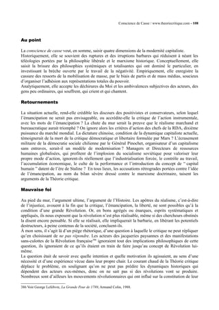 Conscience de Casse / www.theoriecritique.com - 108 
Au point 
La conscience de casse veut, en somme, saisir quatre dimensions de la modernité capitaliste. 
Historiquement, elle se souvient des ruptures et des irruptions barbares qui réduisent à néant les 
téléologies portées par la philosophie libérale et le marxisme historique. Conceptuellement, elle 
saisit la brisure des philosophies systémiques et totalisantes qui ont dominé le particulier, en 
investissant la brèche ouverte par le travail de la négativité. Empiriquement, elle enregistre la 
cassure des ressorts de la mobilisation de masse, par le biais de partis et de mass médias, soucieux 
d’organiser l’adhésion aux représentations totales du pouvoir. 
Analytiquement, elle accepte les déchirures du Moi et les ambivalences subjectives des acteurs, des 
gens peu ordinaires, qui souffrent, qui crient et qui chantent. 
Retournements 
La situation actuelle, rend-elle crédible les discours des positivistes et conservateurs, selon lequel 
l’émancipation ne serait pas envisageable, ou accrédite-elle la critique de l’action instrumentale, 
avec les mots de l’émancipation ? La chute du mur serait la preuve que le réalisme marchand et 
bureaucratique aurait triomphé ? On ignore alors les critères d’action des chefs de la RDA, dixième 
puissance du marché mondial. La dictature chinoise, condition de la dynamique capitaliste actuelle, 
témoignerait de la mort de la critique démocratique et libertaire formulée par Marx ? L’écrasement 
militaire de la démocratie sociale chilienne par le Général Pinochet, organisateur d’un capitalisme 
sans entraves, serait-il un modèle de modernisation ? Managers et Directeurs de ressources 
humaines globalisées, qui profitent de l’implosion du socialisme soviétique pour valoriser leur 
propre mode d’action, ignorent-ils réellement que l’industrialisation forcée, le contrôle au travail, 
l’accumulation économique, le culte de la performance et l’introduction du concept de “ capital 
humain ” datent de l’ère de Staline ? En tous lieux, les accusations rétrogrades portées contre l’idée 
de l’émancipation, au nom du bilan sévère dressé contre le marxisme doctrinaire, taisent les 
arguments de la Théorie critique. 
Mauvaise foi 
Au pied du mur, l’argument ultime, l’argument de l’Histoire. Les apôtres du réalisme, c’est-à-dire 
de l’injustice, avouent à la fin que la critique, l’émancipation, la liberté, ne sont possibles qu’à la 
condition d’une grande Révolution. Or, en bons agrégés ou énarques, esprits systématiques et 
appliqués, ils nous exposent que la révolution n’est plus réalisable, même si des chercheurs obstinés 
la disent encore pensable. Si elle se réalisait, elle impliquerait la barbarie, en libérant les potentiels 
destructeurs, à peine contenus de la société, concluent-ils. 
À mon sens, il s’agit là d’un piège rhétorique, d’une question à laquelle le critique ne peut répliquer 
qu’en choisissant de ne pas répondre. Les acteurs des jacqueries paysannes et des manifestations 
sans-culottes de la Révolution française386 ignoraient tout des implications philosophiques de cette 
question, ils ignoraient de ce qu’ils étaient en train de faire jusqu’au concept de Révolution lui-même. 
La question était de savoir avec quelle intention et quelle motivation ils agissaient, au sens d’une 
nécessité et d’une expérience vécue dans leur propre chair. Le courant chaud de la Théorie critique 
déplace le problème, en soulignant qu’on ne peut pas prédire les dynamiques historiques qui 
dépendent des acteurs eux-mêmes, donc on ne sait pas si des révolutions vont se produire. 
Nombreux sont d’ailleurs les mouvements révolutionnaires qui ont influé sur la constitution de leur 
386 Voir George Lefebvre, La Grande Peur de 1789, Armand Colin, 1988. 
 