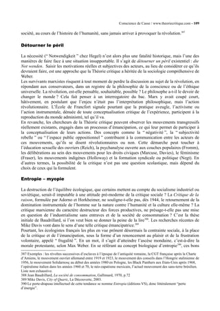 Conscience de Casse / www.theoriecritique.com - 109 
société, au cours de l’histoire de l’humanité, sans jamais arriver à provoquer la révolution.387 
Détourner le péril 
La nécessité (“ Notwendigkeit ” chez Hegel) n’est alors plus une fatalité historique, mais l’une des 
manières de faire face à une situation insupportable. Il s’agit de détourner un péril existentiel : die 
Not wenden. Saisir les motivations réelles et subjectives des acteurs, au lieu de considérer ce qu’ils 
devraient faire, est une approche que la Théorie critique a héritée de la sociologie compréhensive de 
Weber. 
Les survivants marxistes risquent à tout moment de perdre la discussion au sujet de la révolution, en 
répondant aux conservateurs, dans un registre de la philosophie de la conscience ou de l’éthique 
universelle. La révolution, est-elle pensable, souhaitable, possible ? Le philosophe a-t-il le devoir de 
changer le monde ? Cela fait penser à un interrogatoire du bac. Marx y avait coupé court, 
hâtivement, en postulant que l’enjeu n’était pas l’interprétation philosophique, mais l’action 
révolutionnaire. L’École de Francfort signale pourtant que la pratique aveugle, l’activisme ou 
l’action instrumentale, dénuée de toute conceptualisation critique de l’expérience, participent à la 
reproduction du monde administré, tel qu’il va. 
En revanche, les chercheurs de la Théorie critique peuvent observer les mouvements transgressifs 
réellement existants, engagés dans un processus d’émancipation, ce qui leur permet de participer à 
la conceptualisation de leurs actions. Des concepts comme la “ négativité ”, la “ subjectivité 
rebelle ” ou “ l’espace public oppositionnel ” contribuent à la communication entre les acteurs de 
ces mouvements, qu’ils se disent révolutionnaires ou non. Cette démarche peut toucher à 
l’éducation sexuelle des ouvriers (Reich), la psychanalyse ouverte aux couches populaires (Fromm), 
les délibérations au sein des mouvements pour les droits civiques (Marcuse, Davies), le féminisme 
(Fraser), les mouvements indigènes (Holloway) et la formation syndicale ou politique (Negt). En 
d’autres termes, la possibilité de la critique n’est pas une question scolastique, mais dépend du 
choix de ceux qui la formulent. 
Entropie – myopie 
La destruction de l’équilibre écologique, que certains mettent au compte du socialisme industriel ou 
soviétique, serait-il imputable à une attitude pré-moderne de la critique sociale ? La Critique de la 
raison, formulée par Adorno et Horkheimer, ne souligne-t-elle pas, dès 1944, le retournement de la 
domination instrumentale de l’homme sur la nature contre l’humanité et la culture elle-même ? La 
critique marxienne du caractère destructeur des forces productives, ne présage-t-elle pas une mise 
en question de l’industrialisme sans entraves et de la société de consommation ? C’est la thèse 
initiale de Baudrillard, si l’on veut bien se donner la peine de la lire388. Les recherches récentes de 
Mike Davis vont dans le sens d’une telle critique émancipatrice.389 
Pourtant, les écologistes français les plus en vue prônent désormais la contrainte sociale, à la place 
de la critique et de l’émancipation, sous la forme d’un renoncement au plaisir et de la frustration 
volontaire, appelé “ frugalité ”. En un mot, il s’agit d’atteindre l’ascèse mondaine, c’est-à-dire la 
morale protestante, selon Max Weber. En se référant au concept biologique d’entropie390, ces bons 
387 Exemples : les révoltes successives d’esclaves à l’époque de l’antiquité romaine, la CGT française après la Charte 
d’Amiens, le mouvement ouvrier allemand entre 1919 et 1923, le mouvement des conseils dans l’Hongrie stalinienne de 
1956, le mouvement Solidarnosç au début des années 1980 en Pologne, les Black Panthers aux Etats-Unis après 1968, 
l’opéraïsme italien dans les années 1960 et 70, le néo-zapatisme mexicain, l’actuel mouvement des sans-terre brésilien. 
Liste non exhaustive. 
388 Jean Baudrillard, La société de consommation, Gallimard, 1970, p.72 
389 Mike Davis, City of Quartz, La Découverte, 2003. 
390 Le porte-drapeau intellectuel de cette tendance se nomme Entropia (éditions VS), donc littéralement “perte 
d’énergie”. 
 