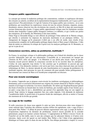 Conscience de Casse / www.theoriecritique.com - 11 
L’espace public oppositionnel 
Le concept qui nomme la traduction politique des contestations, souhaits et expériences déviantes 
des citoyens ou salariés, en dehors de la représentation bourgeoise traditionnelle, est l’espace public 
oppositionnel. Plus précisément, il s’agit de l’amorce d’un espace public sans exclusive, en ce sens 
prolétarien, qui recueillerait les expériences vécues de tous les acteurs (femmes, migrants, jeunes, 
dissidents), amorce observée lors des révolutions des conseils, en Mai 68 et dans des mouvements 
sociaux beaucoup plus récents. L’espace public oppositionnel critique ainsi les limitations sociales 
étroites dans lesquelles l’espace public bourgeois continue à se débattre, et qui s’arrête aux portes 
des entreprises, de la famille, des Ministères et des mass médias. 
Oskar Negt et Alexander Kluge se sont efforcés de prolonger l’élan radical de la Théorie critique, 
qui cherche à surmonter les impasses du marxisme doctrinaire et ses pratiques réifiées. Le 
changement de langage qu’ils proposent n’obéit pas à un effet de mode, mais résulte d’une 
reconstruction complète de la philosophie politique depuis Kant et Marx jusqu’à Habermas. L’idée 
étant de mettre en cohérence la critique du Capital avec les analyses politiques du 18. Brumaire, ce 
qui ne va pas de soi. 
Conscience ouvrière, adieu au prolétariat, multitude ? 
En France, la sociologie critique et la philosophie politique ont d’abord été obsédées par la classe 
ouvrière industrielle, puis par son enterrement. L’ensemble de ce mouvement est marqué par 
l’histoire du PCF, entre son apogée à la libération et son déclin plus récent. Après la guerre, 
Touraine croyait pouvoir déduire la conscience ouvrière de la vie ouvrière dans les entreprises. 
L’échec de cette approche trop étroite l’a fait conclure que le prolétariat ne pouvait pas agir 
politiquement. Une démarche similaire a été suivie par Gorz, tous deux étant pris dans une lecture 
schématique de Marx. Le dernier épisode de cette transformation est le passage du prolétariat à la 
multitude négriste, dont personne ne nous dit comment elle peut prendre forme politiquement. Il 
faut remonter aux sources de Marx et d’Arendt pour comprendre ces discours. 
Pour une écoute sociologique 
En somme, l’approche que je propose court-circuite les traditions sociologiques et philosophiques 
dominantes, pour se ressourcer directement aux origines du courant chaud de la Théorie critique. La 
manière d’envisager la recherche s’en trouve chamboulée. De même que Siegfried Kracauer glanait 
des bouts d’entretien au hasard dans les trains de banlieue, par exemple auprès d’une femme qui a 
un petit « coup dans le nez », désinhibition qui permet d’en apprendre long sur son rapport au 
travail, Negt valorise le langage populaire face aux codes imposés. Cela demande de malmener 
l’académisme établi, le positivisme et la passion froide des statistiques, afin de se mettre à l’écoute 
des murmures de la révolte qui gronde. 
La cage de fer rouillée 
Si nulle conscience de classe nous apporte le salut sur terre, devrions-nous alors nous résigner à 
rester enfermé dans l’entrelacs des relations sociales réifiées du capitalisme, cette « cage d’acier » 
dont parle Max Weber ? À défaut de pouvoir détruire rageusement cette cage, à coups de hache et 
d’injonctions impératives (la dictature du prolétariat), serait-il encore possible de la corroder 
patiemment, jusqu’à en laminer certains barreaux ? L’appropriation de Weber à travers l’école de 
Francfort est un fait établi, mais le sens des critiques que lui adressent Adorno et d’autres reste 
méconnu. Après avoir été ignoré ou mal traduit, Max Weber a fait l’objet d’une appropriation 
frénétique en France après la chute du mur de Berlin. Son éthique protestante a inspiré Le nouvel 
 