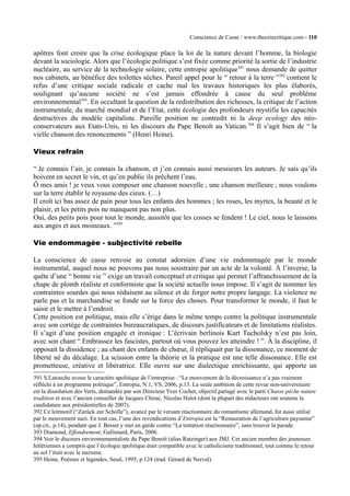 Conscience de Casse / www.theoriecritique.com - 110 
apôtres font croire que la crise écologique place la loi de la nature devant l’homme, la biologie 
devant la sociologie. Alors que l’écologie politique s’est fixée comme priorité la sortie de l’industrie 
nucléaire, au service de la technologie solaire, cette entropie apolitique391 nous demande de quitter 
nos cabinets, au bénéfice des toilettes sèches. Pareil appel pour le “ retour à la terre ”392 contient le 
refus d’une critique sociale radicale et cache mal les travaux historiques les plus élaborés, 
soulignant qu’aucune société ne s’est jamais effondrée à cause du seul problème 
environnemental393. En occultant la question de la redistribution des richesses, la critique de l’action 
instrumentale, du marché mondial et de l’Etat, cette écologie des profondeurs mystifie les capacités 
destructives du modèle capitaliste. Pareille position ne contredit ni la deep ecology des néo-conservateurs 
aux Etats-Unis, ni les discours du Pape Benoît au Vatican.394 Il s’agit bien de “ la 
vielle chanson des renoncements ” (Henri Heine). 
Vieux refrain 
“ Je connais l’air, je connais la chanson, et j’en connais aussi messieurs les auteurs. Je sais qu’ils 
boivent en secret le vin, et qu’en public ils prêchent l’eau. 
Ô mes amis ! je veux vous composer une chanson nouvelle ; une chanson meilleure ; nous voulons 
sur la terre établir le royaume des cieux. (…) 
Il croît ici bas assez de pain pour tous les enfants des hommes ; les roses, les myrtes, la beauté et le 
plaisir, et les petits pois ne manquent pas non plus. 
Oui, des petits pois pour tout le monde, aussitôt que les cosses se fendent ! Le ciel, nous le laissons 
aux anges et aux moineaux. ”395 
Vie endommagée - subjectivité rebelle 
La conscience de casse renvoie au constat adornien d’une vie endommagée par le monde 
instrumental, auquel nous ne pouvons pas nous soustraire par un acte de la volonté. À l’inverse, la 
quête d’une “ bonne vie ” exige un travail conceptuel et critique qui permet l’affranchissement de la 
chape de plomb réaliste et conformiste que la société actuelle nous impose. Il s’agit de nommer les 
contraintes sourdes qui nous réduisent au silence et de forger notre propre langage. La violence ne 
parle pas et la marchandise se fonde sur la force des choses. Pour transformer le monde, il faut le 
saisir et le mettre à l’endroit. 
Cette position est politique, mais elle s’érige dans le même temps contre la politique instrumentale 
avec son cortège de contraintes bureaucratiques, de discours justificateurs et de limitations réalistes. 
Il s’agit d’une position engagée et ironique : L’écrivain berlinois Kurt Tucholsky n’est pas loin, 
avec son chant “ Embrassez les fascistes, partout où vous pouvez les atteindre ! ”. À la discipline, il 
opposait la dissidence ; au chant des enfants de choeur, il répliquait par la dissonance, ce moment de 
liberté né du décalage. La scission entre la théorie et la pratique est une telle dissonance. Elle est 
prometteuse, créative et libératrice. Elle ouvre sur une dialectique enrichissante, qui apporte un 
391 S.Latouche avoue le caractère apolitique de l’entreprise : “Le mouvement de la décroissance n’a pas vraiment 
réfléchi à un programme politique”, Entropia, N.1, VS, 2006, p.13. La seule ambition de cette revue non-universitaire 
est la dissolution des Verts, demandée par son Directeur Yves Cochet, objectif partagé avec le parti Chasse pêche nature 
tradition et avec l’ancien conseiller de Jacques Chirac, Nicolas Hulot (dont la plupart des rédacteurs ont soutenu la 
candidature aux présidentielles de 2007). 
392 Ce leitmotif (“Zurück zur Scholle”), avancé par le versant réactionnaire du romantisme allemand, fut aussi utilisé 
par le mouvement nazi. En tout cas, l’une des revendications d’Entropia est la “Restauration de l’agriculture paysanne” 
(op.cit., p.14), pendant que J. Besset y met en garde contre “La tentation réactionnaire”, sans trouver la parade. 
393 Diamond, Effondrement, Gallimard, Paris, 2006. 
394 Voir le discours environnementaliste du Pape Benoît (alias Ratzinger) aux JMJ. Cet ancien membre des jeunesses 
hitlériennes a compris que l’écologie apolitique était compatible avec le catholicisme traditionnel, tout comme le retour 
au sol l’était avec le nazisme. 
395 Heine, Poèmes et légendes, Seuil, 1995, p.124 (trad. Gérard de Nerval). 
 