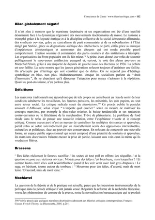 Conscience de Casse / www.theoriecritique.com - 112 
Bilan globalement négatif 
Il n’est plus à montrer que le marxisme doctrinaire et ses organisations ont été d’une inutilité 
désarmante face à la dynamique régressive des mouvements réactionnaires de masse. Le nazisme a 
triomphé grâce à la loyauté étatique et à la discipline collective de la social-démocratie allemande, 
des syndicats ouvriers, grâce au centralisme du parti communiste et de sa subordination à l’Etat 
dirigé par Staline, grâce au dogmatisme acritique des intellectuels de parti, enfin grâce au manque 
d’expériences démocratiques et autonomes des citoyens qui ont rendu possible pareil 
comportement. L’action soumise et commandée des partis ouvriers et des institutions a triomphé. 
Les organisations du Front populaire ont-ils fait mieux ? À peine, étant donné leur refus de soutenir 
publiquement le mouvement antifasciste espagnol et, surtout, le vote des pleins pouvoirs au 
Maréchal Pétain, grâce à une majorité de députés de gauche issue des élections de 1936. La défaite 
est une faillite. La suite montre que les jeunes générations refusent toujours d’entériner une faillite. 
On n’accepte pas d’héritage qui soit constitué que de dettes. On ne reprend pas d’héritage 
symbolique en bloc, non plus. Malheureusement, lorsque les socialistes parlent du “ droit 
d’inventaire ”, ils ne cherchent qu’à détourner l’attention pour mieux s’adonner à la répétition. 
Quant au post-stalinisme, n’en parlons plus. 
Défaitisme 
Les marxistes traditionnels me répondront que de tels propos ne contribuent en rien de sortir de leur 
condition subalterne les travailleurs, les femmes précaires, les minorités, les sans papiers, ou tout 
autre acteur social. La critique radicale serait du théoricisme.398 Ce procès oublie le postulat 
amusant d’Althusser, selon lequel “ n’importe quel ouvrier ” serait en mesure de maîtriser les 
concepts marxiens, par exemple la plus-value relative, la baisse tendancielle et ses tendances 
contre-carrantes ou le fétichisme de la marchandise. Trève de plaisanterie. Le problème de fond 
réside dans le refus de penser une nouvelle relation, entre l’expérience vivante et le concept 
critique. Comme aucun parti n’est en mesure de centraliser les multiples résistances et approches, 
pareil refus se solde inévitablement par un morcellement accru des oppositions intellectuelles, 
culturelles et politiques, face au pouvoir néo-conservateur. En refusant de concevoir une nouvelle 
forme, un espace public oppositionnel qui serait composé d’une pluralité de souhaits et approches, 
les marxistes doctrinaires freinent encore la prise de parole, laissant sans voix ceux-là même qu’ils 
voudraient libérer. 
Brassens 
“ Des idées réclamant le fameux sacrifice / les sectes de tout poil en offrent des séquelles / et la 
question se pose aux victimes novices : Mourir pour des idées c’est bien beau, mais lesquelles ? / Et 
comme toutes entre elles sont ressemblantes/ quand il les voit venir avec leur gros drapeaux / Le 
sage, en hésitant, tourne autour du tombeau / “ Mourrons pour des idées, d’accord, mais de mort 
lente / D’accord, mais de mort lente. ” 
Machiavel 
La question de la théorie et de la pratique est actuelle, parce que les incursions instrumentales de la 
politique dans la pensée critique n’ont jamais cessé. Regardez la réforme de la recherche française, 
voyez les phénomènes de censure de la presse, notez la normalisation bureaucratique qui se produit 
398 Voir le procès que quelques marxistes doctrinaires adressent aux théories critiques contemporaines; François 
Cusset, French Theory, La Découverte, 2005, p.201. 
 