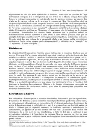 Conscience de Casse / www.theoriecritique.com - 113 
régulièrement au sein des partis républicains et léninistes. Notre mise en question de l’agir 
instrumental correspond à la ré-appropriation de Max Weber par la Théorie critique. Selon cette 
lecture, la politique instrumentale ne veut résoudre que des questions pratiques qui peuvent être 
résolu par des moyens violents, par les armes ou la contrainte de l’Etat. Machiavel loue ainsi les 
citoyens qui placent la Patrie devant leur propre bien-être, tandis que Weber voit le même principe à 
l’oeuvre dans la subordination volontaire à des concepts abstraits et trop pathétiques pour être vrais, 
tel l’avenir du socialisme ou la paix mondiale399. L’alignement sur la Patrie du socialisme a fait des 
dégâts, l’intervention soviétique en Afghanistan n’a pas apporté plus de bonheur que les troupes 
occidentales. L’émancipation doit attendre Godot. Admettons que le pacifisme radical ou 
l’altermondialisme pratiqué échappent à cette aporie, à cette impasse politique, bien que les 
exemples historiques soient très rares400. Ils transgressent alors la politique instrumentale tout court. 
On entre ainsi dans une pratique de la subjectivité rebelle et de l’espace public oppositionnel, 
extrêmement fragile, qui ne supporte pas les discours massifs et militaristes de la “ stratégie ”, de 
“ l’hégémonie ” et de la “ discipline ”. 
Résistances 
La subjectivité rebelle des acteurs s’exprime un peu partout, mais la conscience de classe reste un 
concept désincarné. Il n’y a pas de subjectivité pure, ni de conscience collective immaculée. Les 
marxistes doctrinaires cherchent la conscience de classe dans les motivations de tel groupe ouvrier, 
de tel regroupement de précaires, de tel groupe d’intellectuels parisiens ou romains, dans les 
enquêtes d’opinion ou encore dans les discours d’Arlette Laguiller. On tombe à chaque fois sur des 
idéologies ouvriéristes et élitistes. Il s’agit de suspendre cette vaine recherche de l’hamster dans sa 
roue, en faveur d’une analyse appropriée des mouvements sociaux et de leurs effets politiques. 
Femmes, chômeurs, chercheurs, homos, fonctionnaires, cadres, prolétaires, artistes et sans-papiers 
se mobilisent tour à tour, mais ne trouvent pas toujours de langage commun. Les expériences sont 
multiples et variées, elles peuvent s’exprimer à travers un espace public oppositionnel qui facilite la 
prise de parole. Les casseurs de pub résistent autant que les intermittents du spectacle, les 
chercheurs ou les ouvrières du textile. Les changements de perspective, la variation des regards, 
l’échange international, interdisciplinaire et cosmopolite érodent la sclérose idéologique ambiante. 
Même si la spontanéité des acteurs nous aide un peu pour surmonter la torpeur et l’inertie, il faut 
interroger le féminisme, la psychanalyse, l’histoire et les théories critiques pour comprendre les 
limites ou blocages des mouvements sociaux, pour saisir les convergences potentielles des 
résistances à la valorisation. 
Le fétichisme à l'oeuvre 
Les contrepoids à l’émancipation se nomment marchandise, bureaucratie, peur et stigmatisation. 
L’expérience des dominé-e-s, qui se soumettent d’autant plus facilement que la route semble barrée, 
est immédiatement influencée par ces phénomènes, elle n’est jamais authentique. Lénine parle du 
critère de l’expérience et de la réalité objective, mais il ne comprend pas que la réalité sociale est 
filtrée et déformée par ces dispositifs modernes. Le fétichisme capitaliste et technologique, le 
consumérisme, les appareils et les mass médias sont bien réels. Les raisons de se révolter sont 
nombreuses. Si la vie n’est pas une marchandise, la lutte ne doit pas se cantonner à des 
revendications salariales et à l’interdiction du chômage. Nous ne pouvons pas vivre en nous 
définissant comme la partie variable du capital, car le capital ne dit as comment chacun réalise sa 
propre vivacité. 
399 Max Weber, Politik als Beruf, Reclam, 1993, p.79. JM Vincent, Max Weber ou la démocratie inachevée, Le Félin, 
1998. 
400 Un exemple serait la manifestation pacifiste mondiale contre la guerre impériale en Irak, le 15 février 2003. 
 