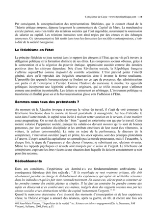 Conscience de Casse / www.theoriecritique.com - 114 
Par conséquent, la conceptualisation des représentations fétichistes, que le courant chaud de la 
Théorie critique propose, dépasse largement le commentaire du Capital de Marx. La marchandise 
circule partout, sans rien trahir des relations sociales qui l’ont engendrée, notamment la soumission 
du salariat au capital. Les relations humaines sont ainsi régies par des choses et des échanges 
anonymes. Ce retournement se fait sentir dans tous les domaines des sociétés contemporaines, c’est-à- 
dire de la société bourgeoise. 
Le fétichisme en l’état 
Le principe fétichiste se joue surtout dans le rapport des citoyens à l’Etat, qui ne vit qu’à travers la 
délégation politique et la formation distincte de ses élites. Les compromis sociaux obtenus, grâce à 
la contestation et à la négation du pouvoir étatique, apparaissent aussitôt comme des données 
positives dont les citoyens dépendent. Née d’une Révolution sociale, la République française 
s’affirme aujourd’hui comme dispositif de contrôle sécuritaire. L’Etat prétend porter l’intérêt 
général, alors qu’il reproduit des inégalités structurelles dont il invente la forme totalisante. 
L’ensemble des appareils bureaucratiques se fondent sur ce type de processus, des administrations 
aux partis et de l’entreprise à l’armée. Comme l’histoire du marxisme le montre, les appareils 
politiques incorporent une légitimité collective originaire, qui se réifie ensuite pour s’affirmer 
comme une position incontestable. Les débats se retournent en arbitrages. L’instrument politique se 
transforme en finalité pour soi et la bureaucratisation glisse vers l’adhésion à l’Etat. 
Sommes-nous tous des protestants ? 
Au moment où la Réaction invoque à nouveau la valeur du travail, il s’agit de voir comment le 
fétichisme fonctionne dans la morale de travail protestante et managériale. Au lieu d’attendre le 
salut dans l’autre monde, le capital nous incite à réaliser notre vocation en le servant, d’une manière 
assez pragmatique. On se met du côté du “ bien ” quand on extériorise son ego par le travail. Cette 
morale valorise l’apparence sociale, puisque les salarié-e-s doivent montrer qu’ils sont de bonnes 
personnes, par leur conduite disciplinée et les attributs extérieurs de leur statut (les vêtements, la 
voiture, la culture consommable). La mise en scène de la performance, le discours de la 
compétence, l’innovation ouvrière payée en prime, les stock options, sont des principes protestants 
à l’oeuvre. L’esprit actuel du capitalisme ne contredit pas la morale protestante, mais il l’exacerbe. À 
chaque fois, le règne de l’apparence et des choses s’impose, se substituant aux relations vivantes. 
Même les rapports psychiques et sexuels sont marqués par le sceau de l’argent. Le fétichisme est 
omniprésent, exposant les êtres vivants à une situation dans laquelle ils doivent constamment se nier 
pour être reconnu. 
Dédoublements 
Dans ces conditions, l’expérience des dominé-e-s est fondamentalement ambivalente. La 
conséquence théorique doit être radicale : “ Si la sociologie se veut vraiment critique, elle doit 
absolument prendre en charge le dédoublement des expériences qui opère de véritables scissions 
dans les individus et qui les fait vivre contradictoirement. En aucun cas, elle ne peut se contenter de 
les prendre comme des entités pleines et simples. Il lui faut au contraire les prendre comme des 
sujets en désaccord et en combat avec eux-mêmes, intégrés dans des rapports sociaux mus par les 
choses sociales et les abstractions réelles du capital (notamment l’argent). ” 401 
Quand le marxisme doctrinaire s’est dissocié des moments d’émancipation et de leur expérience 
vécue, la Théorie critique a amorcé des relances, après la guerre, en 68, et encore une fois ces 
401 Jean-Marie Vincent, “ Superficies de la société ” in : Sciences sociales et engagement (Dir. A. Neumann, J-M 
Vincent), Syllepse, 2003, Paris, p.53. 
 