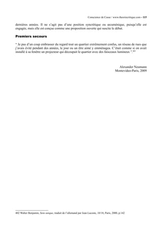 Conscience de Casse / www.theoriecritique.com - 115 
dernières années. Il ne s’agit pas d’une position syncrétique ou oecuménique, puisqu’elle est 
engagée, mais elle est conçue comme une proposition ouverte qui suscite le débat. 
Premiers secours 
“ Je pus d’un coup embrasser du regard tout un quartier extrêmement confus, un réseau de rues que 
j’avais évité pendant des années, le jour ou un être aimé y emménagea. C’était comme si on avait 
installé à sa fenêtre un projecteur qui découpait le quartier avec des faisceaux lumineux ”.402 
Alexander Neumann 
Montevideo-Paris, 2009 
402 Walter Benjamin, Sens unique, traduit de l’allemand par Jean Lacoste, 10/18, Paris, 2000, p.142 
 