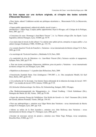 Conscience de Casse / www.theoriecritique.com - 116 
Ce livre repose sur une écriture originale, et s’inspire des textes suivants 
d'Alexander Neumann : 
« Peur, bruits, odeurs? L'adhésion sociale aux politiques sécuritaires », Mouvements N.56, La Découverte, 
Paris, 2008. 
« Espace public oppositionnel, subjectivité rebelle, travail vivant » , 
introduction à : Oskar Negt, L’espace public oppositionnel, Payot et Rivages, coll. Critique de la Politique, 
Paris, 2007, pp.7-27. 
« Conscience de casse. Hommage à Jean-Marie Vincent ”, in : La Théorie critique (Dir. Jan Spurk / Lucia 
Sagradini), éditions Parangon, Lyon, 10/2005, pp. 54-79. 
« Les mains dans le travail, la tête ailleurs ? Le salariat entre sphère privée, entreprise et espace public », Les 
cahiers Georges Friedmann, CNRS, 10/2003, pp. 153-176. 
« Le courant chaud de l’Ecole de Francfort », Variations - revue internationale de théorie critique N.12, Paris, 
2009, pp.12-20. 
« La sociologie de l’Ecole de Francfort », Multitudes N.39, Paris, 2009. 
« La matérialité du rêve de libération » in : Jean-Marie Vincent (Dir.), Sciences sociales et engagement, 
Syllepse, Paris, 2003, pp.57-70. 
« Pour une écoute sociologique. Répression, inhibition, prise de parole », Variations – revue internationale 
de théorie critique N.6, éd. Parangon, Lyon, 2006. 
« Répétition ou dissonances ? » à paraître dans Réfractions, Paris, 2009. 
« Französische Zustände Heute. Eine Zeitdiagnose 1789-2007. », in : Das europäische Modell, Ed. Karl 
Dietz, Berlin, 2007, pp.83-102. 
« À la recherche de l’or du temps. Une histoire franco-allemande de la réduction du temps de travail. 1947- 
2005 ”, Les mondes du travail, UPJV, Amiens, 9/2006, pp.27-39. 
AN, Kritische Arbeitssoziologie. Ein Abriss, Ed. Schmetterling, Stuttgart, 2009, 198 pages. 
« Das Modernisierungsprojekt des Managements » in : Erhard Friedberg / Ulrich Schönbauer (Dir.), 
Strategien der Macht, éd. AK, Vienne, 2002, pp.79-106. 
« Gegen den stummen Zwang der Verhältnisse. Eine Kritik der Gewalt » in : Graf / Neumann (Dir.), Kritik 
der Gewalt, éditions Promedia, Vienne, 2002,pp. 154-163. 
« Pour une anthropolitique », entretien avec Edgar Morin dans Variations - revue internationale de théorie 
critique N.9, Parangon, Lyon, 2007, pp. 9-28. 
« Adorno au milieu de la fôret lacandon », entretien avec John Holloway dans Variations - revue 
internationale de théorie critique N.7, Parangon, Lyon, 2006, pp.61. 
« Inventer de nouveaux univers de pensée », entretien avec Oskar Negt, Poltique, revue européenne, 
Bruxelles-Paris, 9/2002, pp. 9-17. 
