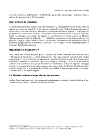 Conscience de Casse / www.theoriecritique.com - 12 
esprit du capitalisme de Boltanski et de Chiappello, qui est déjà un classique. Cela nous incite à 
préciser les arguments de la Théorie critique. 
Sauver Marx du marxisme 
Le marxisme doctrinaire n’a jamais voulu tenir compte de la critique radicale que Marx lui adressait 
déjà de son vivant, en s’écriant « Je ne suis pas marxiste ! », dont l’élaboration plus théorique est 
cachée dans des textes comme les Grundrisse, les chapitres inédits du Capital et la Critique du 
programme du parti ouvrier allemand. Au moment ou une nouvelle édition critique de ces écrits 
paraît en Allemagne, il est temps de rappeler les actualisations qui furent proposé par Theodor 
Adorno, Jean-Marie Vincent, Oskar Negt et H. Backhaus, et qui nous me permettent d’aller un peu 
plus loin. L’apport original réside ici dans la découverte d’une contradiction insoluble qui réduit à 
néant l’un des présupposés du Manifeste communiste. Ici, il s’agit de sauver un héritage critique à 
l’encontre de la tradition marxiste. 
Répétition ou dissonance ? 
Voici trente ans, Michel Foucault posa la question de savoir, comment nous pouvions nous 
« débarrasser du marxisme », ce poids doctrinaire du siècle passé, tout en maintenant une critique 
émancipatrice.19 Ici, je ne cherche pas à rassurer les marxistes doctrinaires, grâce à un discours anti-communiste 
moraliste ou passionnel, qui voudrait liquider l’héritage critique de Marx, mais au 
contraire à les déstabiliser. Il s’agit de déconstruire le marxisme en tant qu’un dispositif historique 
qui entrave les capacités d’action autonomes des individus ou collectifs. Il s’agit de se libérer d’une 
tradition idéologique et institutionnelle refroidie. Aujourd’hui, la forme maintenue de ce problème 
s’exprime dans le trotskysme de parti. 
La Théorie critique n’a pas dit son dernier mot 
Au lieu d’une conclusion, voici quelques questions qui peuvent contribuer à ouvrir le chantier d’une 
Théorie critique vivante… Autant de bribes que d’éclats. 
19 Michel Foucault, « Méthodologie pour la connaissance du monde : Comment se débarasser du marxisme ? », 
entretien avec Umi Yoshimoto réalisé en 1978, in : Foucault, Dits et écrits 2, Gallimard, 2001. 
 