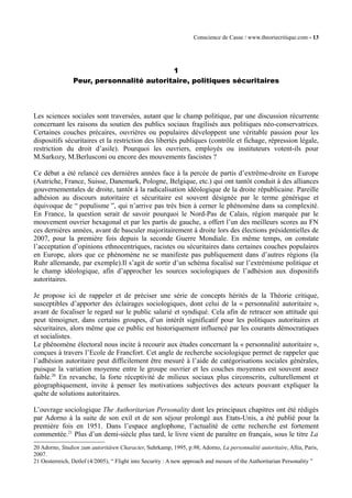 Conscience de Casse / www.theoriecritique.com - 13 
1 
Peur, personnalité autoritaire, politiques sécuritaires 
Les sciences sociales sont traversées, autant que le champ politique, par une discussion récurrente 
concernant les raisons du soutien des publics sociaux fragilisés aux politiques néo-conservatrices. 
Certaines couches précaires, ouvrières ou populaires développent une véritable passion pour les 
dispositifs sécuritaires et la restriction des libertés publiques (contrôle et fichage, répression légale, 
restriction du droit d’asile). Pourquoi les ouvriers, employés ou instituteurs votent-ils pour 
M.Sarkozy, M.Berlusconi ou encore des mouvements fascistes ? 
Ce débat a été relancé ces dernières années face à la percée de partis d’extrême-droite en Europe 
(Autriche, France, Suisse, Danemark, Pologne, Belgique, etc.) qui ont tantôt conduit à des alliances 
gouvernementales de droite, tantôt à la radicalisation idéologique de la droite républicaine. Pareille 
adhésion au discours autoritaire et sécuritaire est souvent désignée par le terme générique et 
équivoque de “ populisme ”, qui n’arrive pas très bien à cerner le phénomène dans sa complexité. 
En France, la question serait de savoir pourquoi le Nord-Pas de Calais, région marquée par le 
mouvement ouvrier hexagonal et par les partis de gauche, a offert l’un des meilleurs scores au FN 
ces dernières années, avant de basculer majoritairement à droite lors des élections présidentielles de 
2007, pour la première fois depuis la seconde Guerre Mondiale. En même temps, on constate 
l’acceptation d’opinions ethnocentriques, racistes ou sécuritaires dans certaines couches populaires 
en Europe, alors que ce phénomène ne se manifeste pas publiquement dans d’autres régions (la 
Ruhr allemande, par exemple).Il s’agit de sortir d’un schéma focalisé sur l’extrémisme politique et 
le champ idéologique, afin d’approcher les sources sociologiques de l’adhésion aux dispositifs 
autoritaires. 
Je propose ici de rappeler et de préciser une série de concepts hérités de la Théorie critique, 
susceptibles d’apporter des éclairages sociologiques, dont celui de la « personnalité autoritaire », 
avant de focaliser le regard sur le public salarié et syndiqué. Cela afin de retracer son attitude qui 
peut témoigner, dans certains groupes, d’un intérêt significatif pour les politiques autoritaires et 
sécuritaires, alors même que ce public est historiquement influencé par les courants démocratiques 
et socialistes. 
Le phénomène électoral nous incite à recourir aux études concernant la « personnalité autoritaire », 
conçues à travers l’Ecole de Francfort. Cet angle de recherche sociologique permet de rappeler que 
l’adhésion autoritaire peut difficilement être mesuré à l’aide de catégorisations sociales générales, 
puisque la variation moyenne entre le groupe ouvrier et les couches moyennes est souvent assez 
faible.20 En revanche, la forte réceptivité de milieux sociaux plus circonscrits, culturellement et 
géographiquement, invite à penser les motivations subjectives des acteurs pouvant expliquer la 
quête de solutions autoritaires. 
L’ouvrage sociologique The Authoritarian Personality dont les principaux chapitres ont été rédigés 
par Adorno à la suite de son exil et de son séjour prolongé aux Etats-Unis, a été publié pour la 
première fois en 1951. Dans l’espace anglophone, l’actualité de cette recherche est fortement 
commentée.21 Plus d’un demi-siècle plus tard, le livre vient de paraître en français, sous le titre La 
20 Adorno, Studien zum autoritâren Character, Suhrkamp, 1995, p.98; Adorno, La personnalité autoritaire, Allia, Paris, 
2007. 
21 Oesterreich, Detlef (4/2005), “ Flight into Security : A new approach and mesure of the Authoritarian Personality ” 
 