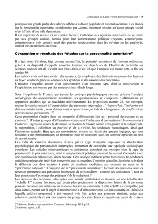 Conscience de Casse / www.theoriecritique.com - 15 
pourquoi une grande partie des salariés adhère à la droite populiste et national-socialiste. Les études 
sur la personnalité autoritaire, coordonnées par Adorno, montrent ensuite qu’aucun groupe social 
n’est à l’abri d’une telle dynamique. 
Il est important de retenir ici un constat factuel : l’adhésion aux opinions autoritaires ne se limite 
pas aux groupes sociaux connus pour leur conservatisme politique (paysans, commerçants, 
entrepreneurs), mais connaît aussi des percées spectaculaires chez les ouvriers ou les employés, 
surtout lors de moments de crise. 
Conception et résultats des “études sur la personnalité autoritaire” 
Il s’agit donc d’évaluer, hier comme aujourd’hui, le potentiel autoritaire de citoyens ordinaires, 
grâce à un dispositif d’enquête nouveau. Comme les chercheurs de l’Institut de recherche en 
sciences sociales ont dû s’exiler aux Etats-Unis, c’est ici que l’enquête est menée vers la fin des 
années 40. 
Les publics visés sont très variés : des ouvriers, des employés, des étudiants ou encore des femmes 
au foyer, contactés grâce au concours des syndicats et des associations concernées. 
L’enquête s’organise autour d’un questionnaire d’un nouveau type, dont la construction et 
l’exploitation est soutenu par des entretiens individuels longs. 
Sous l’impulsion de Fromm, qui injecte les concepts psychologiques pouvant préciser l’analyse 
sociologique du comportement autoritaire, les questionnaires se composent d’affirmations en 
apparence anodines qui se succèdent indistinctement. La proposition numéro 24, par exemple, 
soumet le constat suivant à l’appréciation des personnes interrogées : “ Aujourd’hui, l’insécurité est 
devenue omniprésente ; nous devons nous préparer à une période de changements, de conflits et de 
renversements permanents. ”27 
Cette proposition s’insère dans un ensemble d’affirmations liés au “ potentiel destructeur et au 
cynisme ”. D’autres groupes d’affirmations concernent l’ordre moral conventionnel, la soumission à 
l’autorité, l’agression contre la déviance, la réaction défensive contre l’imaginaire et la subjectivité, 
la superstition, l’exhibition du pouvoir et de la virilité, les tendances paranoïaques, ainsi que 
l’obsession sexuelle. Bien que ces propositions forment en réalité des groupes logiques, qui sont 
rattachés à des problématiques de recherche, elles se succèdent dans un désordre apparent au sein 
du questionnaire. 
Les traits de caractère dominants révélés par ce type d’enquête esquissent la structuration 
psychologique des personnalités interrogées, permettant de construire une typologie sociologique 
complexe. Les attitudes ethnocentriques et antisémites cumulent par exemple chez le type de 
personnalité le plus autoritaire, dont le comportement politique pourrait facilement s’accorder avec 
une mobilisation nationaliste, sinon fasciste. Cette analyse indirecte cerne bien mieux les tendances 
antidémocratiques des individus concernés que les enquêtes d’opinion actuelles, destinées à évaluer 
la diffusion des idées racistes à partir de questions explicites, par exemple au sujet de la 
“ préférence nationale ”. L’enquête sur la “ personnalité autoritaire ” formule des questions dont les 
réponses permettent aux personnes interrogées de se considérer “ comme des démocrates ”, tout en 
leur permettant d’exprimer des préjugés s’ils le souhaitent.28 
Les réponses des personnes interrogées sont ensuite synthétisées et classées sur une échelle, dite 
“ échelle F ” comme fascisme, qui décrit plus précisément la disposition latente de la personne 
pouvant favoriser une adhésion au discours fasciste ou autoritaire. Cette échelle est complétée par 
deux autres, portant sur le degré d’autoritarisme et d’ethnocentrisme. Le questionnaire et l’échelle à 
laquelle celui-ci correspond a été remanié trois fois, grâce aux premiers résultats, grâce aux 
entretiens qualitatifs et aux discussions du groupe des chercheurs et enquêteurs, avant de trouver 
27 Adorno, Studien zum autoritären Character, Suhrkamp, 1995, p.24. 
28 Adorno, op.cit., p.37. 
 