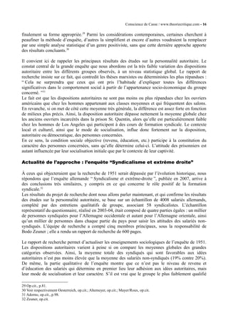 Conscience de Casse / www.theoriecritique.com - 16 
finalement sa forme appropriée.29 Parmi les considérations contemporaines, certaines cherchent à 
peaufiner la méthode d’enquête, d’autres la simplifient et encore d’autres voudraient la remplacer 
par une simple analyse statistique d’un genre positiviste, sans que cette dernière approche apporte 
des résultats concluants.30 
Il convient ici de rappeler les principaux résultats des études sur la personnalité autoritaire. Le 
constat central de la grande enquête que nous abordons est la très faible variation des dispositions 
autoritaire entre les différents groupes observés, à un niveau statistique global. Le rapport de 
recherche insiste sur ce fait, qui contredit les thèses marxistes ou déterministes les plus répandues : 
“ Cela ne surprendra que ceux qui ont pris l’habitude d’expliquer toutes les différences 
significatives dans le comportement social à partir de l’appartenance socio-économique du groupe 
concerné. ”31 
Le fait est que les dispositions autoritaires ne sont pas moins ou plus répandues chez les ouvriers 
américains que chez les hommes appartenant aux classes moyennes et qui fréquentent des salons. 
En revanche, si on met de côté cette moyenne très générale, la différence est assez forte en fonction 
de milieux plus précis. Ainsi, la disposition autoritaire dépasse nettement la moyenne globale chez 
les anciens ouvriers incarcérés dans la prison St. Quentin, alors qu’elle est particulièrement faible 
chez les hommes de Los Angeles qui participent à des cours de formation syndicale. Le contexte 
local et culturel, ainsi que le mode de socialisation, influe donc fortement sur la disposition, 
autoritaire ou démocratique, des personnes concernées. 
En ce sens, la condition sociale objective (revenu, éducation, etc.) participe à la constitution du 
caractère des personnes concernées, sans qu’elle détermine celui-ci. L’attitude des prisonniers est 
autant influencée par leur socialisation initiale que par le contexte de leur captivité. 
Actualité de l’approche : l’enquête “Syndicalisme et extrême droite” 
À ceux qui objecteraient que la recherche de 1951 serait dépassée par l’évolution historique, nous 
répondons que l’enquête allemande “ Syndicalisme et extrême-droite ”, publiée en 2007, arrive à 
des conclusions très similaires, y compris en ce qui concerne le rôle positif de la formation 
syndicale.32 
Les résultats du projet de recherche dont nous allons parler maintenant, et qui confirme les résultats 
des études sur la personnalité autoritaire, se base sur un échantillon de 4008 salariés allemands, 
complété par des entretiens qualitatifs de groupe, associant 58 syndicalistes. L’échantillon 
représentatif du questionnaire, réalisé en 2003-04, était composé de quatre parties égales : un millier 
de personnes syndiquées pour l’Allemagne occidentale et autant pour l’Allemagne orientale, ainsi 
qu’un millier de personnes dans chaque partie du pays pour saisir les attitudes des salariés non-syndiqués. 
L’équipe de recherche a compté cinq membres principaux, sous la responsabilité de 
Bodo Zeuner ; elle a rendu un rapport de recherche de 600 pages. 
Le rapport de recherche permet d’actualiser les enseignements sociologiques de l’enquête de 1951. 
Les dispositions autoritaires varient à peine si on compare les moyennes globales des grandes 
catégories observées. Ainsi, la moyenne totale des syndiqués qui sont favorables aux idées 
autoritaires n’est pas moins élevée que la moyenne des salariés non-syndiqués (19% contre 20%). 
De même, la partie qualitative de l’enquête montre que ce n’est pas le niveau de revenu et 
d’éducation des salariés qui détermine en premier lieu leur adhésion aux idées autoritaires, mais 
leur mode de socialisation et leur caractère. S’il est vrai que le groupe le plus faiblement qualifié 
29 Op.cit., p.81. 
30 Voir respectivement Oesterreich, op.cit.; Altemeyer, op.cit.; Mayer/Roux, op.cit. 
31 Adorno, op.cit., p.98. 
32 Zeuner, op.cit. 
 