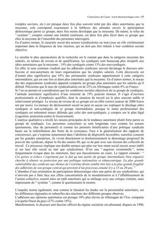 Conscience de Casse / www.theoriecritique.com - 17 
(simples ouvriers, etc.) est presque deux fois plus souvent tenté par des idées autoritaires que la 
moyenne, cela correspond exactement à la faiblesse des attitudes envers la participation 
démocratique parmi ce groupe, deux fois moins développé que la moyenne. De même, le refus du 
“ système ”, compris comme une totalité extérieure, est deux fois plus élevé dans ce groupe que 
chez la moyenne de l’ensemble des personnes interrogées. 
En d’autres termes, le caractère social des acteurs (syndicalistes ou non) joue un rôle extrêmement 
important dans la fréquence de leur réaction, qui ne doit pas être réduite à leur condition sociale 
objective. 
Le résultat le plus spectaculaire de la recherche est le constat que dans la catégorie moyenne des 
salariés, en termes de revenu et de qualification, les syndiqués sont beaucoup plus réceptifs aux 
idées autoritaires que la moyenne : 19% des syndiqués contre 13% des non-syndiqués. 
En effet, le sens commun voudrait que les adhérents syndicaux suivent davantage le discours anti-fasciste 
et non-autoritaire de leurs organisations que les simples salariés. Cette découverte est 
d’autant plus significative que 43% des permanents syndicaux appartiennent à cette catégorie 
intermédiaire, qui est une fois et demi plus autoritaire que la moyenne. En d’autres termes, le noyau 
dur des organisations syndicales apparaît comporte un groupe plus autoritaire que les salariés qu’il 
défend. Précisions que le taux de syndicalisation est de 25% en Allemagne contre 8% en France. 
Si l’on ne prenait en considération que les conditions sociales objectives de ce groupe de syndiqués, 
l’attitude autoritaire significative d’une minorité de 19% pourrait étonner. Il s’agit d’ouvriers 
professionnels et d’employés qualifiés, dont la situation de travail est le plus souvent stable et 
relativement protégée. Le niveau de revenu de ce groupe est en effet correct (autour de 2000 Euros 
net par mois). La menace du déclassement social ne peut en aucun cas expliquer le décalage entre 
syndiqués et non-syndiqués de ce groupe intermédiaire, puisque le statut professionnel des 
syndiqués est nettement mieux défendu que celui des non-syndiqués, y compris sur le plan légal 
(cogestion, protection contre le licenciement). 
L’analyse qualitative a révélé les raisons principales de la tendance autoritaire plutôt forte parmi ce 
groupe de syndiqués. Les personnes concernées se sont longtemps vues comme les acteurs 
(permanents, élus du personnel) et comme les premiers bénéficiaires d’une politique syndicale 
basée sur la redistribution des fruits de la croissance. Face à la généralisation des rapports de 
concurrence, qui s’exprime notamment dans l’abolition de dispositifs favorables, autrefois consenti 
par les grandes entreprises, ils vivent directement et douloureusement la démontage progressif du 
pouvoir des syndicats, depuis la fin des années 80, qui va de pair avec une érosion des collectifs de 
travail. Ce processus implique une double menace qui pèse sur leur statut social encore assez établi 
et sur leur rôle social en tant que syndicalistes. D’ou une “ angoisse existentielle ”, terme 
fréquemment évoqué dans les entretiens, face aux basculements en cours. Le rapport constate : “ 
Ces pertes et échecs s’expriment par le fait qu’une partie du groupe intermédiaire bien organisé 
cherche à obtenir sa protection par une politique nationaliste et ethnocentrique. La plus grande 
vulnérabilité des syndicats aux thèmes de l’extrême-droite semble être liée à la plus grande fragilité 
des adhérents de son groupe central qui provient d’un processus entamé il y a 15 ou 20 ans. ” 
L’abandon d’une orientation de participation démocratique chez une partie de ces syndicalistes, qui 
n’arrivent pas à faire face aux effets concurrentiels de la mondialisation et à l’affaiblissement de 
l’action collective, nourrit ainsi un repli autoritaire qui se mélange avec une critique violente, mais 
impuissante du “ système ”, comme le questionnaire le montre. 
L’enquête insiste également, tout comme le faisaient les études sur la personnalité autoritaire, sur 
les différences régionales et culturelles des réactions des différents groupes observés. 
L’adhésion aux opinions autoritaires est presque 10% plus élevée en Allemagne de l’Est, comparée 
à la partie Ouest du pays (27% contre 18%). 
Manifestement, le discours anti-fasciste officiel du régime socialiste est-allemand, disparu en 1990, 
 
