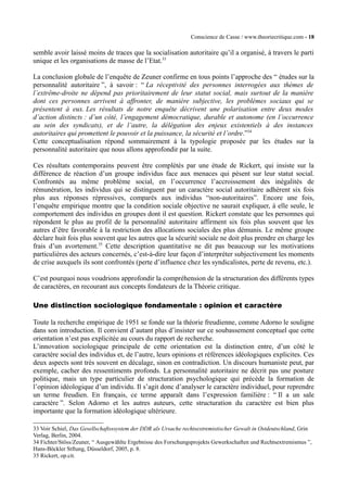 Conscience de Casse / www.theoriecritique.com - 18 
semble avoir laissé moins de traces que la socialisation autoritaire qu’il a organisé, à travers le parti 
unique et les organisations de masse de l’Etat.33 
La conclusion globale de l’enquête de Zeuner confirme en tous points l’approche des “ études sur la 
personnalité autoritaire ”, à savoir : “ La réceptivité des personnes interrogées aux thèmes de 
l’extrême-droite ne dépend pas prioritairement de leur statut social, mais surtout de la manière 
dont ces personnes arrivent à affronter, de manière subjective, les problèmes sociaux qui se 
présentent à eux. Les résultats de notre enquête décrivent une polarisation entre deux modes 
d’action distincts : d’un côté, l’engagement démocratique, durable et autonome (en l’occurrence 
au sein des syndicats), et de l’autre, la délégation des enjeux existentiels à des instances 
autoritaires qui promettent le pouvoir et la puissance, la sécurité et l’ordre.”34 
Cette conceptualisation répond sommairement à la typologie proposée par les études sur la 
personnalité autoritaire que nous allons approfondir par la suite. 
Ces résultats contemporains peuvent être complétés par une étude de Rickert, qui insiste sur la 
différence de réaction d’un groupe individus face aux menaces qui pèsent sur leur statut social. 
Confrontés au même problème social, en l’occurrence l’accroissement des inégalités de 
rémunération, les individus qui se distinguent par un caractère social autoritaire adhèrent six fois 
plus aux réponses répressives, comparés aux individus “non-autoritaires”. Encore une fois, 
l’enquête empirique montre que la condition sociale objective ne saurait expliquer, à elle seule, le 
comportement des individus en groupes dont il est question. Rickert constate que les personnes qui 
répondent le plus au profil de la personnalité autoritaire affirment six fois plus souvent que les 
autres d’être favorable à la restriction des allocations sociales des plus démunis. Le même groupe 
déclare huit fois plus souvent que les autres que la sécurité sociale ne doit plus prendre en charge les 
frais d’un avortement.35 Cette description quantitative ne dit pas beaucoup sur les motivations 
particulières des acteurs concernés, c’est-à-dire leur façon d’interpréter subjectivement les moments 
de crise auxquels ils sont confrontés (perte d’influence chez les syndicalistes, perte de revenu, etc.). 
C’est pourquoi nous voudrions approfondir la compréhension de la structuration des différents types 
de caractères, en recourant aux concepts fondateurs de la Théorie critique. 
Une distinction sociologique fondamentale : opinion et caractère 
Toute la recherche empirique de 1951 se fonde sur la théorie freudienne, comme Adorno le souligne 
dans son introduction. Il convient d’autant plus d’insister sur ce soubassement conceptuel que cette 
orientation n’est pas explicitée au cours du rapport de recherche. 
L’innovation sociologique principale de cette orientation est la distinction entre, d’un côté le 
caractère social des individus et, de l’autre, leurs opinions et références idéologiques explicites. Ces 
deux aspects sont très souvent en décalage, sinon en contradiction. Un discours humaniste peut, par 
exemple, cacher des ressentiments profonds. La personnalité autoritaire ne décrit pas une posture 
politique, mais un type particulier de structuration psychologique qui précède la formation de 
l’opinion idéologique d’un individu. Il s’agit donc d’analyser le caractère individuel, pour reprendre 
un terme freudien. En français, ce terme apparaît dans l’expression familière : “ Il a un sale 
caractère ”. Selon Adorno et les autres auteurs, cette structuration du caractère est bien plus 
importante que la formation idéologique ultérieure. 
33 Voir Schiel, Das Gesellschaftsssystem der DDR als Ursache rechtsextremistischer Gewalt in Ostdeutschland, Grin 
Verlag, Berlin, 2004. 
34 Fichter/Stöss/Zeuner, “ Ausgewählte Ergebnisse des Forschungsprojekts Gewerkschaften und Rechtsextremismus ”, 
Hans-Böckler Stftung, Düsseldorf, 2005, p. 8. 
35 Rickert, op.cit. 
 