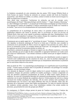 Conscience de Casse / www.theoriecritique.com - 19 
La fondation conceptuelle de cette orientation date des années 1930, lorsque Wilhelm Reich et 
Erich Fromm ont rejoint l’Institut de recherche en sciences sociales (dit Ecole de Francfort). 
Aujourd’hui, cette filiation est oubliée, ou confuse, comme le montre un récent essai de Jacques Le 
Rider sur lequel nous reviendrons. 
Nous allons donc reconstruire l’architecture de recherche, qui part de concepts socio-psychologiques 
de Freud (“ Massenpsychologie und Ich-Analyse ”, “ Angst, Symptom, Hemmung ” 
et “ Das Unbehagen in der Kultur ”), en passant par la théorisation sociologique qu’initie Fromm en 
1932 (passage de l’analyse du symptôme à l’analyse caractérielle) et par les études sur l’Autorité et 
la Famille,36 pour arriver à la conceptualisation de la personnalité autoritaire. 
La compréhension de la psychologie de masse mène à la première analyse pertinente de la 
mobilisation subjective que réussit le nazisme, dans La psychologie de masse du fascisme de 
Wilhelm Reich, dont nous avons signalé la pertinence empirique plus haut. Simultanément, Erich 
Fromm arrive à conceptualiser le passage d’une analyse clinique des symptômes individuels, vers 
une analyse psycho-sociologique des structures de caractère.37 
Commençons par un rapide rappel de la “ psychologie de masse ” freudienne. Contrairement à une 
idée répandue, la démarche analytique de Freud ne se limite pas à l’individu, mais considère la 
construction de la personnalité (le Moi) à travers les rapports d’une personne aux autres, donc à 
travers sa constitution sociale. Les exemples donnés par Freud sont : les enseignants, les médecins, 
les supérieurs au travail, les personnes proches ou aimées, etc. 
Freud décrit, comment des groupes se forment en rapport avec des affinités communes, c’est-à-dire 
que des individus qui ont un objet du désir comparable se regroupent facilement sur le plan social 
par le biais de l’identification.38 Leur attitude commune se définit surtout par un rapport similaire à 
l’autorité. 
Nombre d’auteurs positivistes ou marxistes ont objecté que cette identification sociale en rapport à 
l’autorité serait surdéterminée par des situations de classe, etc., mais les résultats empiriques que 
nous avons exposés plus haut montrent clairement que ces interprétations déterministes ne pénètrent 
pas les motivations subjectives des acteurs. 
Dans un article de 1932, “ La caractérologie psychanalytique et sa signification pour la psychologie 
sociale ”, Fromm expose la manière dont il est possible de reformuler et de prolonger les concepts 
freudiens, vers une sociologie critique. 
Cela demande de dépasser le point de départ médical de la pensée freudienne, qui analyse les 
symptômes cliniques des personnes souffrant de troubles psychiques. L’analyse symptomale est 
issue des premières expériences psychiatriques de Freud, au début formé comme Docteur en 
médecine. Au cours de la formulation théorique de la démarche psychanalytique, Freud focalise ses 
recherches vers la racine libidinale des symptômes observés. Fromm propose de sortir de ce champ 
circonscrit des troubles psychiques des individus, afin de cerner certaines traits psychiques très 
caractéristiques que l’on trouve à des degrés différents chez tous les individus, même chez des 
personnes qui se présentent comme étant stables psychiquement. Ces traits de caractère décrivent 
des tendances sociales générales, issues d’une socialisation similaire d’un certain nombre de 
personnes, qui permettent de saisir des groupes par affinité.39 
En conséquence, la Théorie critique permet de passer de l’analyse symptomale à l’analyse des 
36 Horkheimer/Fromm/Marcuse, Studien zu Autorität und Familie, Dietrich zu Klampen Verlag, Sörge, RFA, 2006. 
37 Fromm, Caractérologie, La caractérologie psychanalytique et sa signification pour la psychologie sociale ”, in : La 
crise de la psychanalyse, Anthropos, Paris, 1970. 
38 Sigmund Freud, Massenpsychologie und Ich-Analyse, Gesammelte Werke, XIII, Fischer, Frankfurt/M 1972, p.128. 
39 Erich Fromm, op.cit., p.238. 
 