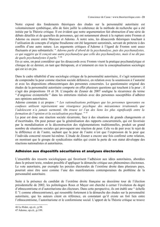 Conscience de Casse / www.theoriecritique.com - 21 
Notre exposé des fondements théoriques des études sur la personnalité autoritaire est 
volontairement synthétique, afin de faire jaillir la cohérence de la méthode de recherche qui a été 
initiée par la Théorie critique. Il est évident que notre argumentation fait abstraction d’une série de 
débats détaillés et de querelles de personnes, qui ont notamment abouti à la rupture entre Fromm et 
Adorno ou encore entre Marcuse et Adorno. À notre sens, les désaccords théoriques touchant à 
l’utilisation de concepts d’origine freudienne ont été largement surestimés, servant de prétexte à des 
conflits d’une autre nature. Les arguments critiques d’Adorno à l’égard de Fromm sont assez 
fluctuants et peu substantiels: “ Adorno parle d’abord de la psychanalyse, puis des psychanalystes, 
ce qui suggère qu’il conçoit une autre psychanalyse que celle des psychanalystes, mais il ne dit pas 
de quels psychanalystes il parle. ” 46 
En ce sens, on peut considérer que les désaccords avec Fromm visent la pratique psychanalytique et 
clinique de ce dernier, en tant que thérapeute, et n’entament en rien la conceptualisation sociologie 
qui est ici en jeu. 
Dans le cadre réhabilité d’une sociologie critique de la personnalité autoritaire, il s’agit notamment 
de comprendre la peur comme réaction sociale défensive, en relation avec la soumission à l’autorité 
et avec les dispositions ethnocentriques des personnes concernées. Le questionnaire original des 
études de la personnalité autoritaire comporte en effet plusieurs questions qui touchent à la peur ; il 
s’agit des propositions 18 et 38. L’enquête de Zeuner de 2007 souligne la récurrence du terme 
“ d’angoisse existentielle ” dans les entretiens réalisés avec des personnes susceptibles d’adhérer 
aux opinions autoritaires. 
Adorno constate à ce propos : “ Les rationalisations politiques que les personnes ignorantes ou 
confuses utilisent représentent une résurgence psychique des mécanismes irrationnels que 
l’adolescent n’a jamais surmonté. On trouve ici l’un des liens les plus significatifs entre la 
formation de l’opinion et la socialisation psychique. ” 47 
La peur est donc une réaction sociale récurrente, face à des situations de grands changements et 
d’incertitudes. On peut penser que la généralisation des rapports concurrentiels, qui est favorisée 
par la mondialisation et la déconstruction des réglementations traditionnelles, produit un grand 
nombre de situations sociales qui provoquent une réaction de peur. Cela va de pair avec le rejet de 
la différence et de l’autre, sachant que la peur de l’autre n’est que l’expression de la peur que 
l’individu concerné ressent lui-même. L’étude de Zeuner a encore une fois confirmé cette relation, 
en montrant que le groupe de syndicalistes stables qui craint la perte de son statut développe des 
réactions nationalistes et autoritaires. 
Adhésion aux dispositifs sécuritaires et analyses électorales 
L’ensemble des ressorts sociologiques qui favorisent l’adhésion aux idées autoritaires, abordées 
dans le présent texte, rendent possible d’appliquer la démarche critique aux phénomènes électoraux. 
Le vote autoritaire, par exemple les percées électorales de l’extrême droite dans plusieurs pays, 
pourrait ainsi être saisi comme l’une des manifestations contemporaines du problème de la 
personnalité autoritaire. 
Suite à la présence du candidat de l’extrême droite française au deuxième tour de l’élection 
présidentielle de 2002, les politologues Roux et Mayer ont cherché à cerner l’évolution du degré 
d’ethnocentrisme et d’autoritarisme des électeurs. Dans cette perspective, ils ont établi une “ échelle 
E ”( comme ethnocentrisme), qui ressemble fortement à la démarche des études sur la personnalité 
autoritaire, que les auteurs citent en référence, en constatant qu’il existe un fort lien entre 
l’ethnocentrisme, l’autoritarisme et le conformisme social. L’apport de la Théorie critique se trouve 
46 Le Rider, op.cit., p.94. 
47 Adorno, op.cit., p.189. 
 
