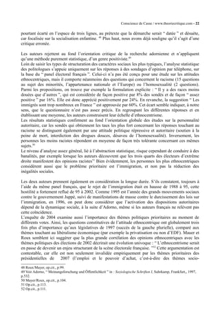 Conscience de Casse / www.theoriecritique.com - 22 
pourtant écarté en l’espace de trois lignes, au prétexte que la démarche serait “ datée ” et désuète, 
car focalisée sur la socialisation enfantine. 48 Plus haut, nous avons déjà souligne qu’il s’agit d’une 
critique erronée. 
Les auteurs rejettent au fond l’orientation critique de la recherche adornienne et n’appliquent 
qu’une méthode purement statistique, d’un genre positiviste.49 
Loin de saisir les types de structuration des caractères sociaux les plus typiques, l’analyse statistique 
des politologues s’appuie uniquement sur les réponses à des sondages d’opinion par téléphone, sur 
la base du “ panel électoral français ”. Celui-ci n’a pas été conçu pour une étude sur les attitudes 
ethnocentriques, mais il comporte néanmoins des questions qui concernent le racisme (15 questions 
au sujet des minorités, l’appartenance nationale et l’Europe) ou l’homosexualité (2 questions). 
Parmi les propositions, on trouve par exemple la formulation explicite : “ Il y a des races moins 
douées que d’autres ”, qui est considérée de façon positive par 8% des sondés et de façon “ assez 
positive ” par 16%. Elle est donc apprécié positivement par 24%. En revanche, la suggestion “ Les 
immigrés sont trop nombreux en France ” est approuvée par 60%. Cet écart semble indiquer, à notre 
sens, que le questionnaire n’est pas assez précis. En regroupant les différentes réponses et en 
établissant une moyenne, les auteurs construisent leur échelle d’ethnocentrisme. 
Les résultats statistiques confirment au fond l’orientation globale des études sur la personnalité 
autoritaire, car les sondés qui obtiennent les taux les plus fort concernant les réponses touchant au 
racisme se distinguent également par une attitude politique répressive et autoritaire (soutien à la 
peine de mort, interdiction des drogues douces, désaveu de l’homosexualité). Inversement, les 
personnes les moins racistes répondent en moyenne de façon très tolérante concernant ces mêmes 
sujets.50 
Le niveau d’analyse assez général, lié à l’abstraction statistique, risque cependant de conduire à des 
banalités, par exemple lorsque les auteurs découvrent que les trois quarts des électeurs d’extrême 
droite manifestent des opinions racistes51 Bien évidemment, les personnes les plus ethnocentriques 
considèrent aussi que le problème prioritaire est l’immigration, et non pas la réduction des 
inégalités sociales. 
Les deux auteurs prennent également en considération la longue durée. S’ils constatent, toujours à 
l’aide du même panel français, que le rejet de l’immigration était en hausse de 1988 à 95, cette 
hostilité a fortement reflué de 95 à 2002. Comme 1995 est l’année des grands mouvements sociaux 
contre le gouvernement Juppé, suivi de manifestations de masse contre le durcissement des lois sur 
l’immigration, en 1996, on peut donc considérer que l’activation des dispositions autoritaires 
dépend de la dynamique sociale, à la suite d’Adorno, même si les auteurs français ne relèvent pas 
cette coïncidence. 
L’enquête de 2004 examine aussi l’importance des thèmes politiques prioritaires au moment de 
différents votes. Ainsi, les questions constitutives de l’attitude ethnocentrique ont globalement trois 
fois plus d’importance qu’aux législatives de 1997 (succès de la gauche plurielle), comparé aux 
thèmes touchant au libéralisme économique (par exemple la privatisation ou non d’EDF). Mauer et 
Roux semblent ici suggérer que la plus grande corrélation des opinions ethnocentriques avec les 
thèmes politiques des élections de 2002 décrirait une évolution univoque : “ L’ethnocentrisme serait 
en passe de devenir un enjeu structurant de la scène électorale française. ”52 Cette argumentation est 
contestable, car elle est non seulement invalidée empiriquement par les thèmes prioritaires des 
présidentielles de 2007 (l’emploi et le pouvoir d’achat, c’est-à-dire des thèmes socio- 
48 Roux/Mayer, op.cit., p.99. 
49 Voir Adorno, “ Meinungsforschung und Öffentlichkeit ” in : Soziologische Schriften I, Suhrkamp, Frankfurt,, 1997, 
p.532. 
50 Mayer/Roux, op.cit., p.104. 
51 Op.cit., p.113. 
52 Op.cit., p.111. 
 