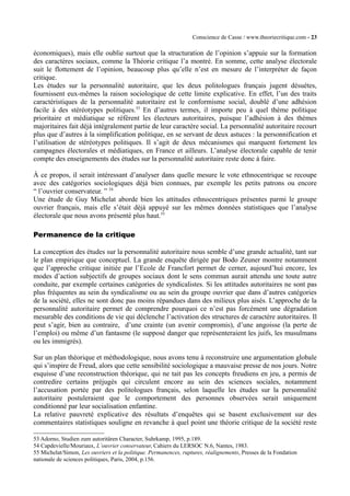 Conscience de Casse / www.theoriecritique.com - 23 
économiques), mais elle oublie surtout que la structuration de l’opinion s’appuie sur la formation 
des caractères sociaux, comme la Théorie critique l’a montré. En somme, cette analyse électorale 
suit le flottement de l’opinion, beaucoup plus qu’elle n’est en mesure de l’interpréter de façon 
critique. 
Les études sur la personnalité autoritaire, que les deux politologues français jugent désuètes, 
fournissent eux-mêmes la raison sociologique de cette limite explicative. En effet, l’un des traits 
caractéristiques de la personnalité autoritaire est le conformisme social, doublé d’une adhésion 
facile à des stéréotypes politiques.53 En d’autres termes, il importe peu à quel thème politique 
prioritaire et médiatique se réfèrent les électeurs autoritaires, puisque l’adhésion à des thèmes 
majoritaires fait déjà intégralement partie de leur caractère social. La personnalité autoritaire recourt 
plus que d’autres à la simplification politique, en se servant de deux astuces : la personnification et 
l’utilisation de stéréotypes politiques. Il s’agit de deux mécanismes qui marquent fortement les 
campagnes électorales et médiatiques, en France et ailleurs. L’analyse électorale capable de tenir 
compte des enseignements des études sur la personnalité autoritaire reste donc à faire. 
À ce propos, il serait intéressant d’analyser dans quelle mesure le vote ethnocentrique se recoupe 
avec des catégories sociologiques déjà bien connues, par exemple les petits patrons ou encore 
“ l’ouvrier conservateur. ” 54 
Une étude de Guy Michelat aborde bien les attitudes ethnocentriques présentes parmi le groupe 
ouvrier français, mais elle s’était déjà appuyé sur les mêmes données statistiques que l’analyse 
électorale que nous avons présenté plus haut.55 
Permanence de la critique 
La conception des études sur la personnalité autoritaire nous semble d’une grande actualité, tant sur 
le plan empirique que conceptuel. La grande enquête dirigée par Bodo Zeuner montre notamment 
que l’approche critique initiée par l’Ecole de Francfort permet de cerner, aujourd’hui encore, les 
modes d’action subjectifs de groupes sociaux dont le sens commun aurait attendu une toute autre 
conduite, par exemple certaines catégories de syndicalistes. Si les attitudes autoritaires ne sont pas 
plus fréquentes au sein du syndicalisme ou au sein du groupe ouvrier que dans d’autres catégories 
de la société, elles ne sont donc pas moins répandues dans des milieux plus aisés. L’approche de la 
personnalité autoritaire permet de comprendre pourquoi ce n’est pas forcément une dégradation 
mesurable des conditions de vie qui déclenche l’activation des structures de caractère autoritaires. Il 
peut s’agir, bien au contraire, d’une crainte (un avenir compromis), d’une angoisse (la perte de 
l’emploi) ou même d’un fantasme (le supposé danger que représenteraient les juifs, les musulmans 
ou les immigrés). 
Sur un plan théorique et méthodologique, nous avons tenu à reconstruire une argumentation globale 
qui s’inspire de Freud, alors que cette sensibilité sociologique a mauvaise presse de nos jours. Notre 
esquisse d’une reconstruction théorique, qui ne tait pas les concepts freudiens en jeu, a permis de 
contredire certains préjugés qui circulent encore au sein des sciences sociales, notamment 
l’accusation portée par des politologues français, selon laquelle les études sur la personnalité 
autoritaire postuleraient que le comportement des personnes observées serait uniquement 
conditionné par leur socialisation enfantine. 
La relative pauvreté explicative des résultats d’enquêtes qui se basent exclusivement sur des 
commentaires statistiques souligne en revanche à quel point une théorie critique de la société reste 
53 Adorno, Studien zum autoritären Character, Suhrkamp, 1995, p.189. 
54 Capdevielle/Mouriaux, L’ouvrier conservateur, Cahiers du LERSOC N.6, Nantes, 1983. 
55 Michelat/Simon, Les ouvriers et la politique. Permanences, ruptures, réalignements, Presses de la Fondation 
nationale de sciences politiques, Paris, 2004, p.156. 
 