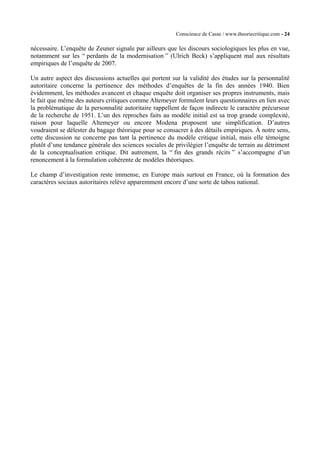 Conscience de Casse / www.theoriecritique.com - 24 
nécessaire. L’enquête de Zeuner signale par ailleurs que les discours sociologiques les plus en vue, 
notamment sur les “ perdants de la modernisation ” (Ulrich Beck) s’appliquent mal aux résultats 
empiriques de l’enquête de 2007. 
Un autre aspect des discussions actuelles qui portent sur la validité des études sur la personnalité 
autoritaire concerne la pertinence des méthodes d’enquêtes de la fin des années 1940. Bien 
évidemment, les méthodes avancent et chaque enquête doit organiser ses propres instruments, mais 
le fait que même des auteurs critiques comme Altemeyer formulent leurs questionnaires en lien avec 
la problématique de la personnalité autoritaire rappellent de façon indirecte le caractère précurseur 
de la recherche de 1951. L’un des reproches faits au modèle initial est sa trop grande complexité, 
raison pour laquelle Altemeyer ou encore Modena proposent une simplification. D’autres 
voudraient se délester du bagage théorique pour se consacrer à des détails empiriques. À notre sens, 
cette discussion ne concerne pas tant la pertinence du modèle critique initial, mais elle témoigne 
plutôt d’une tendance générale des sciences sociales de privilégier l’enquête de terrain au détriment 
de la conceptualisation critique. Dit autrement, la “ fin des grands récits ” s’accompagne d’un 
renoncement à la formulation cohérente de modèles théoriques. 
Le champ d’investigation reste immense, en Europe mais surtout en France, où la formation des 
caractères sociaux autoritaires relève apparemment encore d’une sorte de tabou national. 
 
