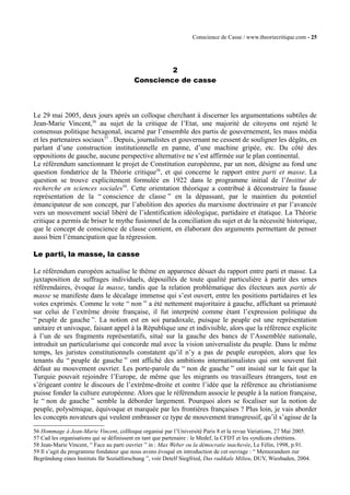 Conscience de Casse / www.theoriecritique.com - 25 
2 
Conscience de casse 
Le 29 mai 2005, deux jours après un colloque cherchant à discerner les argumentations subtiles de 
Jean-Marie Vincent,56 au sujet de la critique de l’Etat, une majorité de citoyens ont rejeté le 
consensus politique hexagonal, incarné par l’ensemble des partis de gouvernement, les mass média 
et les partenaires sociaux57 . Depuis, journalistes et gouvernant ne cessent de souligner les dégâts, en 
parlant d’une construction institutionnelle en panne, d’une machine gripée, etc. Du côté des 
oppositions de gauche, aucune perspective alternative ne s’est affirmée sur le plan continental. 
Le référendum sanctionnant le projet de Constitution européenne, par un non, désigne au fond une 
question fondatrice de la Théorie critique58, et qui concerne le rapport entre parti et masse. La 
question se trouve explicitement formulée en 1922 dans le programme initial de l’Institut de 
recherche en sciences sociales59. Cette orientation théorique a contribué à déconstruire la fausse 
représentation de la “ conscience de classe ” en la dépassant, par le maintien du potentiel 
émancipateur de son concept, par l’abolition des apories du marxisme doctrinaire et par l’avancée 
vers un mouvement social libéré de l’identification idéologique, partidaire et étatique. La Théorie 
critique a permis de briser le mythe fusionnel de la conciliation du sujet et de la nécessité historique, 
que le concept de conscience de classe contient, en élaborant des arguments permettant de penser 
aussi bien l’émancipation que la régression. 
Le parti, la masse, la casse 
Le référendum européen actualise le thème en apparence désuet du rapport entre parti et masse. La 
juxtaposition de suffrages individuels, dépouillés de toute qualité particulière à partir des urnes 
référendaires, évoque la masse, tandis que la relation problématique des électeurs aux partis de 
masse se manifeste dans le décalage immense qui s’est ouvert, entre les positions partidaires et les 
votes exprimés. Comme le vote “ non ” a été nettement majoritaire à gauche, affichant sa primauté 
sur celui de l’extrême droite française, il fut interprété comme étant l’expression politique du 
“ peuple de gauche ”. La notion est en soi paradoxale, puisque le peuple est une représentation 
unitaire et univoque, faisant appel à la République une et indivisible, alors que la référence explicite 
à l’un de ses fragments représentatifs, situé sur la gauche des bancs de l’Assemblée nationale, 
introduit un particularisme qui concorde mal avec la vision universaliste du peuple. Dans le même 
temps, les juristes constitutionnels constatent qu’il n’y a pas de peuple européen, alors que les 
tenants du “ peuple de gauche ” ont affiché des ambitions internationalistes qui ont souvent fait 
défaut au mouvement ouvrier. Les porte-parole du “ non de gauche ” ont insisté sur le fait que la 
Turquie pouvait rejoindre l’Europe, de même que les migrants ou travailleurs étrangers, tout en 
s’érigeant contre le discours de l’extrême-droite et contre l’idée que la référence au christianisme 
puisse fonder la culture européenne. Alors que le référendum associe le peuple à la nation française, 
le “ non de gauche ” semble la déborder largement. Pourquoi alors se focaliser sur la notion de 
peuple, polysémique, équivoque et marquée par les frontières françaises ? Plus loin, je vais aborder 
les concepts novateurs qui veulent embrasser ce type de mouvement transgressif, qu’il s’agisse de la 
56 Hommage à Jean-Marie Vincent, collloque organisé par l’Université Paris 8 et la revue Variations, 27 Mai 2005. 
57 Cad les organisations qui se définissent en tant que partenaire : le Medef, la CFDT et les syndicats chrétiens. 
58 Jean-Marie Vincent, “ Face au parti ouvrier ” in : Max Weber ou la démocratie inachevée, Le Félin, 1998, p.91. 
59 Il s’agit du programme fondateur que nous avons évoqué en introduction de cet ouvrage : “ Memorandum zur 
Begründung eines Instituts für Sozialforschung ”, voir Detelf Siegfried, Das radikale Milieu, DUV, Wiesbaden, 2004. 
 