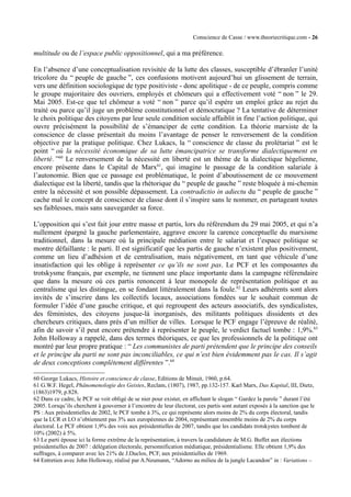 Conscience de Casse / www.theoriecritique.com - 26 
multitude ou de l’espace public oppositionnel, qui a ma préférence. 
En l’absence d’une conceptualisation revisitée de la lutte des classes, susceptible d’ébranler l’unité 
tricolore du “ peuple de gauche ”, ces confusions motivent aujourd’hui un glissement de terrain, 
vers une définition sociologique de type positiviste - donc apolitique - de ce peuple, compris comme 
le groupe majoritaire des ouvriers, employés et chômeurs qui a effectivement voté “ non ” le 29. 
Mai 2005. Est-ce que tel chômeur a voté “ non ” parce qu’il espère un emploi grâce au rejet du 
traité ou parce qu’il juge un problème constitutionnel et démocratique ? La tentative de déterminer 
le choix politique des citoyens par leur seule condition sociale affaiblit in fine l’action politique, qui 
ouvre précisément la possibilité de s’émanciper de cette condition. La théorie marxiste de la 
conscience de classe présentait du moins l’avantage de penser le renversement de la condition 
objective par la pratique politique. Chez Lukacs, la “ conscience de classe du prolétariat ” est le 
point “ où la nécessité économique de sa lutte émancipatrice se transforme dialectiquement en 
liberté. ”60 Le renversement de la nécessité en liberté est un thème de la dialectique hégelienne, 
encore présente dans le Capital de Marx61, qui imagine le passage de la condition salariale à 
l’autonomie. Bien que ce passage est problématique, le point d’aboutissement de ce mouvement 
dialectique est la liberté, tandis que la rhétorique du “ peuple de gauche ” reste bloquée à mi-chemin 
entre la nécessité et son possible dépassement. La contradictio in adiectu du “ peuple de gauche ” 
cache mal le concept de conscience de classe dont il s’inspire sans le nommer, en partageant toutes 
ses faiblesses, mais sans sauvegarder sa force. 
L’opposition qui s’est fait jour entre masse et partis, lors du référendum du 29 mai 2005, et qui n’a 
nullement épargné la gauche parlementaire, aggrave encore la carence conceptuelle du marxisme 
traditionnel, dans la mesure où la principale médiation entre le salariat et l’espace politique se 
montre défaillante : le parti. Il est significatif que les partis de gauche n’existent plus positivement, 
comme un lieu d’adhésion et de centralisation, mais négativement, en tant que véhicule d’une 
insatisfaction qui les oblige à représenter ce qu’ils ne sont pas. Le PCF et les composantes du 
trotskysme français, par exemple, ne tiennent une place importante dans la campagne référendaire 
que dans la mesure où ces partis renoncent à leur monopole de représentation politique et au 
centralisme qui les distingue, en se fondant littéralement dans la foule.62 Leurs adhérents sont alors 
invités de s’inscrire dans les collectifs locaux, associations fondées sur le souhait commun de 
formuler l’idée d’une gauche critique, et qui regroupent des acteurs associatifs, des syndicalistes, 
des féministes, des citoyens jusque-là inorganisés, des militants politiques dissidents et des 
chercheurs critiques, dans près d’un millier de villes. Lorsque le PCF engage l’épreuve de réalité, 
afin de savoir s’il peut encore prétendre à représenter le peuple, le verdict factuel tombe : 1,9%.63 
John Holloway a rappelé, dans des termes théoriques, ce que les professionnels de la politique ont 
montré par leur propre pratique : “ Les communistes de parti prétendent que le principe des conseils 
et le principe du parti ne sont pas inconciliables, ce qui n’est bien évidemment pas le cas. Il s’agit 
de deux conceptions complètement différentes ”.64 
60 George Lukacs, Histoire et conscience de classe, Editions de Minuit, 1960, p.64. 
61 G.W.F. Hegel, Phänomenologie des Geistes, Reclam, (1807), 1987, pp.132-157. Karl Marx, Das Kapital, III, Dietz, 
(1863)1979, p.828. 
62 Dans ce cadre, le PCF se voit obligé de se nier pour exister, en affichant le slogan “ Gardez la parole ” durant l’été 
2005. Lorsqu’ils cherchent à gouverner à l’encontre de leur électorat, ces partis sont autant exposés à la sanction que le 
PS : Aux présidentielles de 2002, le PCF tombe à 3%, ce qui représente alors moins de 2% du corps électoral, tandis 
que la LCR et LO n’obtiennent pas 3% aux européennes de 2004, représentant ensemble moins de 2% du corps 
électoral. Le PCF obtient 1,9% des voix aux présidentielles de 2007, tandis que les candidats trotskystes tombent de 
10% (2002) à 5%. 
63 Le parti épouse ici la forme extrême de la représentation, à travers la candidature de M.G. Buffet aux élections 
présidentielles de 2007 : délégation électorale, personnification médiatique, présidentialisme. Elle obtient 1,9% des 
suffrages, à comparer avec les 21% de J.Duclos, PCF, aux présidentielles de 1969. 
64 Entretien avec John Holloway, réalisé par A.Neumann, “Adorno au milieu de la jungle Lacandon” in : Variations – 
 