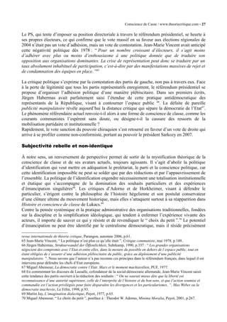 Conscience de Casse / www.theoriecritique.com - 27 
Le PS, qui tente d’imposer sa position directoriale à travers le référendum présidentiel, se heurte à 
ses propres électeurs, ce qui confirme que le vote massif en sa faveur aux élections régionales de 
2004 n’était pas un vote d’adhésion, mais un vote de contestation. Jean-Marie Vincent avait anticipé 
cette négativité politique dès 1978 : “ Pour un nombre croissant d’électeurs, il s’agit moins 
d’adhérer avec plus ou moins d’enthousiasme à une politique donnée que de traduire son 
opposition aux organisations dominantes. La crise de représentation peut donc se traduire par un 
taux absolument inhabituel de participation, c’est-à-dire par des manifestations massives de rejet et 
de condamnation des équipes en place. ”65 
La critique politique s’exprime par la contestation des partis de gauche, non pas à travers eux. Face 
à la perte de légitimité que tous les partis représentatifs enregistrent, le référendum présidentiel se 
propose d’organiser l’adhésion politique d’une manière plébiscitaire. Dans ses premiers écrits, 
Jürgen Habermas avait parfaitement saisi l’étendue de cette pratique antidémocratique des 
représentants de la République, visant à contourner l’espace public 66. La défaite de pareille 
publicité manipulatoire révèle aujourd’hui la distance critique qui sépare la démocratie de l’Etat67. 
Le phénomène référendaire actuel renvoie-t-il alors à une forme de conscience de classe, comme les 
courants communistes l’espèrent sans doute, ou désigne-t-il la cassure des ressorts de la 
mobilisation partidaire et institutionnelle ? 
Rapidement, le vote sanction du pouvoir chiraquien s’est retourné en faveur d’un vote de droite qui 
arrive à se profiler comme non-conformiste, portant au pouvoir le président Sarkozy en 2007. 
Subjectivité rebelle et non-identique 
À notre sens, un renversement de perspective permet de sortir de la mystification théorique de la 
conscience de classe et de ses avatars actuels, toujours agissants. Il s’agit d’abolir la politique 
d’identification qui veut mettre en adéquation le prolétariat, le parti et la conscience politique, car 
cette identification impossible ne peut se solder que par des réductions et par l’appauvrissement de 
l’ensemble. La politique de l’identification engendre nécessairement une totalisation institutionnelle 
et étatique qui s’accompagne de la domination des souhaits particuliers et des expériences 
d’émancipation singulières68. Les critiques d’Adorno et de Horkheimer, visant à défendre le 
particulier, s’érigent contre la philosophie de l’histoire hégelienne et son postulat conservateur 
d’une clôture ultime du mouvement historique, mais elles s’attaquent surtout à sa réapparition dans 
Histoire et conscience de classe de Lukacs.69 
Contre la pensée systémique et la pratique administrative des organisations traditionnelles, fondées 
sur la discipline et la simplification idéologique, qui tendent à enfermer l’expérience vivante des 
acteurs, il importe de sauver ce qui y résiste et de revendiquer le “ choix du petit ”.70 Le potentiel 
d’émancipation ne peut être identifié par le centralisme démocratique, mais il réside précisément 
revue internationale de théorie critique, Parangon, automne 2006, p.61. 
65 Jean-Marie Vincent, “ La politique n’est plus ce qu’elle était ”, Critique communiste, mai 1978, p.149.. 
66 Jürgen Habermas, Strukturwandel der Öffentlichkeit, Suhrkamp, 1990, p.337 : “ Les grandes organisations 
négocient des compromis avec l’Etat et entre elles, dans la mesure du possible en dehors de l’espace public, tout en 
étant obligées de s’assurer d’une adhésion plébiscitaire du public, grâce au déploiement d’une publicité 
manipulatoire. ”. Nous savons que l’auteur n’a pas reconnu ces principes dans le référendum français, dans lequel il est 
intervenu pour défendre les chefs d’Etat européens. 
67 Miguel Abensour, La démocratie contre l’Etat. Marx et le moment machiavélien, PUF, 1977. 
68 En commentant les discours de Lassalle, cofondateur de la social-démocratie allemande, Jean-Marie Vincent saisit 
cette tendance des partis ouvriers à la réduction des souhaits : “ On ne saurait mieux dire que la liberté est 
reconnaissance d’une autorité supérieure, celle de l’interprète de l’histoire et du bon sens, et que l’action soumise et 
commandée est l’action privilégiée pour faire disparaître les divergences et les particularismes. ”, Max Weber ou la 
démocratie inachevée, Le Félin, 1998, p.93. 
69 Martin Jay, L’imagination dialectique, Payot, 1977, p.65. 
70 Miguel Abensour, “ Le choix du petit ”, postface à : Theodor W. Adorno, Minima Moralia, Payot, 2001, p.267. 
 