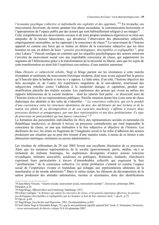 Conscience de Casse / www.theoriecritique.com - 29 
l’économie psychique collective et individuelle des exploités et des opprimés. ”78 En revanche, ces 
mouvements favorisent, du moins pendant leur phase ascendante, la communication horizontale et 
l’appropriation de l’espace public par des acteurs qui sont habituellement relégués à ses marges79. 
Cette compréhension des mouvements sociaux et de leurs propres tendances régressives se situe aux 
antipodes de la lecture lukacsienne, qui dévalorise l’observation des phénomènes subjectifs, 
empiriquement saisissables, en les opposant à la conscience de classe.80 Le mouvement de l’histoire 
apparaît ici comme une force qui se réalise en dehors de la conscience subjective que les êtres 
humains en ont, en dehors de leurs “ pensées psychologiques, descriptibles et expliquables ”, pour 
citer Lukacs.81 Vincent souligne au contraire que les séquelles psychologiques des acteurs entravent 
l’envolée du mouvement social vers une improbable conscience de classe, qui supprimerait les 
stigmates de l’hétéronomie grâce à la transformation de la nécessité en liberté, sans que les sujets de 
cette transformation en aient fait l’expérience eux-mêmes, d’une manière autonome. 
Dans Histoire et subjectivité rebelle, Negt et Kluge parient sur les résistances à cette marche 
triomphale et totalisante du mouvement historique moderne, dont nous avons aujourd’hui la preuve 
qu’il bascule dans la barbarie si rien ne s’y oppose. La lutte entre, d’un côté, l’histoire objective des 
faits accomplis et, de l’autre, les expériences singulières de la non-identité, nourrissant des 
subjectivités rebelles contre l’adhésion à la modernité étatique et capitaliste, produit une 
stratification plurielle des réalités sociales. Les expériences des acteurs qui vivent au milieu des 
rapports hétéronomes de la société moderne – dont les salariés font partie - se dissocient ainsi de 
l’histoire écrite et de ses représentations publiques. Pareille situation donne lieu à une sorte de chaos 
dialectique des identités et des refus de s’identifier : “ La conscience collective, qui est le produit 
d’une coexistence entre les structures identitaires du moi, des déchirures du moi (éclats) et de la 
nation (ou plutôt de sa décomposition et de son caractère inachevé), s’affirme à travers deux 
processus distincts et antagoniques, par une face représentative et une face prolétarienne. Ce type 
de processus ne peut produire qu’une fausse conscience ”.82 
La formation des personnalités individuelles (le Moi), des représentations sociales et nationales (la 
République inachevée), se déroule à travers un processus contradictoire qui rend impensable la 
conscience de classe, en tant que réalisation à la fois subjective et objective de l’histoire. Les 
déchirures du moi, les éclats ou fragments de l’imaginaire social et les refus d’adhésion des acteurs 
produisent une situation qui ne peut être résumé d’une manière totale, à moins de se limiter à une 
abstraction statistique, monétaire ou encore administrative. 
Les résultats du référendum du 29 mai 2005 livrent une excellente illustration de ce processus. 
Alors que les instances représentatives de la société (gouvernement, partis, médias, etc.) se 
réclament du réalisme historique, les expériences divergentes d’autres acteurs (citoyens 
revendiqués, militants associatifs, syndicaux ou politiques, féministes, étudiants, chercheurs) 
expriment leurs particularités à travers d’innombrables collectifs qui esquissent la face 
“ prolétarienne ” de la conscience collective. Le terme prolétarien s’entend ici comme l’espace 
social de l’expérience vivante et immédiate qui échappe aux représentations abstraites de la 
marchandise et du monde administré.83 Dans le même temps, les éléments de décomposition de la 
nation produisent des attitudes nationalistes, racistes et sécuritaires, donc des identifications 
78 Jean-Marie Vincent, “ Guerre sociale, mouvement social, mouvement sociétal ”, Variations, printemps 2005, 
Parangon, p.24. 
79 Negt/Kluge, Öffentlichkeit und Erfahrung, Suhrkamp, 1973. 
80 Lukacs souligne “ la distance qui sépare la conscience de classe, et les pensées empiriques effectives, les pensées 
psychologiques descriptibles et expliquables que les hommes se font de leur situation vitale ”, op.cit., p.73. 
81 Op.cit., p.68. 
82 Negt/Kluge, Geschichte und Eigensinn, 1981, Zweitausendeins, p.465. 
83 Voir Oskar Negt et Alexander Kluge, “Ce que le mot prolétariat signifie aujourd’hui” (trad. A. Neumann), Variations 
– revue internationale de théorie critique N.9-10, printemps 2007. 
 