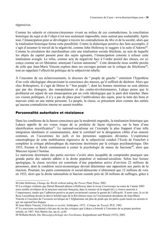 Conscience de Casse / www.theoriecritique.com - 30 
régressives. 
Comme les salariés et citoyens/citoyennes vivent au milieu de ces contradictions, la conciliation 
historique du sujet et de l’objet n’est non seulement impossible, mais surtout peu souhaitable. Après 
tout, l’émancipation peut se développer à travers les contradictions du Moi et de la société, alors que 
la totalisation historique ferme cette possibilité. Contre la dialectique positive des faits accomplis, il 
s’agit d’assumer le travail de la négativité, comme John Holloway le suggère à la suite d’Adorno84. 
Comme la circulation des marchandises crée une totalisation sociale fétichiste, au sein de laquelle 
les objets du capital passent pour des sujets agissants, l’émancipation consiste à refuser cette 
totalisation aveugle. Le refus, comme acte de négativité face à l’ordre positif des choses, est ici 
conçu comme un cri libérateur, amorçant l’action autonome85. Cette démarche nous semble proche 
de celle que Jean-Marie Vincent explore dans ses ouvrages portant sur le critique du fétichisme86, 
tout en rappelant l’effectivité politique de la subjectivité rebelle. 
À l’encontre de ces éclaircissements, le discours du “ peuple de gauche ” entretient l’hypothèse 
d’un voile idéologique obscurcissant la conscience des masses, qu’il suffirait de déchirer. Alors que 
chez Robespierre, il s’agit de libérer le “ bon peuple ”, dont les bonnes intentions ne sont altérées 
que par des étrangers, des manipulateurs et des contre-révolutionnaires, Lukaçs pense que le 
prolétariat est séparé de son émancipation par un voile idéologique que le parti doit trancher. Dans 
ces visions politiques, il n’y a pas de place pour l’ambivalence des sujets, pour la lutte des bons et 
mauvais côtés en une même personne. Le peuple, la classe, se présentent alors comme des entités 
qu’aucune contradiction interne ne saurait troubler. 
Personnalité autoritaire et résistance 
Dans les conditions de la fausse conscience que la modernité engendre, la totalisation historique que 
Lukacs appelle de ses voeux risque de se produire de façon régressive, sur la base d’une 
identification mystificatrice87. Le national-socialisme est l’exemple le plus frappant d’une telle 
intégration identitaire et communautaire, dont le corrélatif est la désignation ciblée d’un ennemi 
commun, en l’occurrence les juifs et les personnes supposées déviantes. L’expérience 
catastrophique de cette mobilisation régressive de la subjectivité conduit l’Ecole de Francfort à 
compléter la critique philosophique du marxisme doctrinaire par la critique psychanalytique. Dès 
1933, Fromm et Reich commencent à cerner la psychologie de masse du fascisme88, alors que 
Marcuse rejoint l’Institut. 
Le marxisme doctrinaire des partis ouvriers s’avère alors incapable de comprendre pourquoi une 
grande partie des salariés adhère à la droite populiste et national-socialiste. Selon leur lecture 
apologique, la classe ouvrière est constituée d’une population active d’environ 22 millions de 
personnes, dont la condition socio-économique devrait déterminer une opposition aux partis de la 
réaction. Pourtant, les partis communiste et social-démocrate n’obtiennent que 12 millions de voix 
en 1932, alors que la droite nationaliste et fasciste cumule près de 20 millions de suffrages, grâce à 
84 John Holloway, Change the World without taking the Power, Pluto Press, 2002. 
85 La critique virulente que Daniel Bensaid adresse à Holloway dans la revue Contretemps au cours de l’année 2003 
nous semble révélateur de la structure marxiste française, dans la mesure où la négativité s’y trouve associée à 
l’impuissance, tandis que l’adhésion positive au parti est présenté comme le garant de l’efficacité. À notre sens, le cri de 
Rosa Luxemburg devant la dérive bolchévique de la Révolution russe ou l’exclamation dissidente de Jean-Marie 
Vincent à l’encontre de l’invasion soviétique de l’Afghanistan ont plus de poids que les partis ayant mené ces actions et 
qui ont aujourd’hui disparu. 
86 Jean-Marie Vincent, Fétichisme et société, Anthropos, 1972 ; Critique du Travail, PUF, 1982. 
87 Le marxisme occidental a fait peu de cas des critiques que Lukacs a formulé à l’encontre de sa propre position 
initiale, en 1967. Voir Martin Jay, op.cit., p.66. 
88 Wilhelm Reich, Die Massenpsychologie des Faschismus, Kiepenheuer und Witsch (1933), 2003. 
 