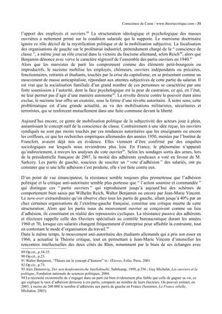 Conscience de Casse / www.theoriecritique.com - 31 
l’apport des employés et ouvriers.89 La structuration idéologique et psychologique des masses 
ouvrières a nettement primé sur la condition salariale qui la supporte. Le marxisme doctrinaire 
ignore ce rôle décisif de la mystification politique et de la mobilisation subjective. La focalisation 
des organisations de gauche sur le prolétariat industriel, prétendument chargé de la “ conscience de 
classe ”, a même joué un rôle crucial dans la victoire du fascisme allemand, selon Reich90, alors que 
Benjamin dénonce avec verve le caractère régressif de l’ensemble des partis ouvriers en 1940.91 
Alors que les marxistes de parti les comprennent comme des éléments petit-bourgeois ou 
improductifs, le nazisme mobilise les employés, chômeurs, ouvriers indépendants ou précaires, 
fonctionnaires, retraités et étudiants, touchés par la crise du capitalisme, en se présentant comme un 
mouvement de masse anticapitaliste, répondant aux attentes subjectives de cette partie du salariat. Il 
est vrai que la socialisation familiale d’un grand nombre de ces personnes se caractérise par une 
forte soumission à l’autorité, dont la face psychologique est la peur de castration, ce qui, en l’état, 
ne leur permet pas d’agir d’une manière autonome92. La révolte directe contre le pouvoir étant ainsi 
exclue, le nazisme leur offre un exutoire, sous la forme d’une révolte autoritaire. À notre sens, cette 
problématique est d’une grande actualité, au vu des mobilisations militaristes, sécuritaires et 
terroristes, qui se renforcent mutuellement dans une fuite commune devant la liberté. 
Aujourd’hui encore, ce genre de mobilisation politique de la subjectivité des acteurs joue à plein, 
anéantissant le concept naïf de la conscience de classe. Contrairement à une idée reçue, les ouvriers 
syndiqués ne sont pas moins touchés par ces tendances autoritaires que les enseignants ou encore 
les coiffeurs, ce que les recherches empiriques allemandes des années 1950, menées par l’Institut de 
Francfort, avaient déjà mis en évidence. Elles viennent d’être confirmé par des enquêtes 
sociologiques sur lesquels nous reviendrons plus loin. En France, le phénomène n’apparaît 
qu’indirectement, à travers les analyses du vote ouvrier93. Selon les sondages sortis des urnes, lors 
de la présidentielle française de 2007, la moitié des adhérents syndicaux a voté en faveur de M. 
Sarkozy. Les partis de gauche, soucieux de susciter un “ vote d’adhésion ” des salariés, ont pu 
constater que si une telle adhésion s’est produite, elle s’est faite contre eux. 
D’un point de vue émancipateur, la résistance semble toujours plus prometteuse que l’adhésion 
politique et la critique anti-autoritaire semble plus porteuse que “ l’action soumise et commandée ” 
qui distingue ces “ partis ouvriers ” qui reproduisent jusqu’à aujourd’hui des schèmes de 
comportement bien saisis par Wilhelm Reich, Walter Benjamin ou encore par Jean-Marie Vincent. 
Le turn-over extraordinaire qu’on observe chez tous les partis de gauche, allant jusqu’à 40% par an 
chez certaines organisations de l’extrême-gauche française, constitue une critique muette de cette 
structuration. Alors que les partis issus du mouvement ouvrier se conçoivent comme un lieu 
d’adhésion, ils constituent en réalité des repoussoirs cycliques. La résistance passive des adhérents 
et électeurs rappelle celle des Ouvriers spécialisés au contrôle bureaucratique durant les années 
1960 et 70, lorsque ces salariés changent fréquemment d’entreprise pour affaiblir la contrainte, tout 
en contestant le mode d’organisation du travail.94 
Dans le même temps, le mouvement anti-autoritaire des étudiants allemands qui a pris son essor en 
1966, a actualisé la Théorie critique, tout en permettant à Jean-Marie Vincent d’intensifier les 
rencontres intellectuelles des deux côtés du Rhin, notamment par le biais de ses échanges avec 
89 Op.cit., p.34-35. 
90 Op.cit., p.23. 
91 Walter Benjamin, “Thèses sur le concept d’histoire” in : OEuvres, Folio, Paris, 2001. 
92 Op.cit., p.73. 
93 Alex Demiroviç, Der non-konformistische Intellektuelle, Suhrkamp, 1999, p.356 ; Guy Michelat, Les ouvriers et la 
politique, Fondation nationale de sciences politiques, 2004. 
94 La nécessité existentielle de s’engager dans un parti est bien évidemment plus faible que celle de gagner sa vie, ce 
qui explique le taux d’adhésion dérisoire à ces partis, comparés au nombre de leurs électeurs. On pouvait estimer, en 
2003, à moins de 200 000 le nombre d’adhérents aux partis de gauche en France (Sommier, La France rebelle, 
Michalon, 2003). 
 