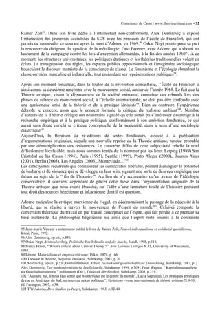 Conscience de Casse / www.theoriecritique.com - 32 
Rainer Zoll95. Dans son livre dédié à l’intellectuel non-conformiste, Alex Demiroviç a exposé 
l’interaction des jeunesses socialistes du SDS avec les penseurs de l’école de Francfort, qui ont 
permis de renouveler ce courant après la mort d’Adorno en 1969.96 Oskar Negt pointe pour sa part 
la rencontre du dirigeant du syndicat de la métallurgie, Otto Brenner, avec Adorno qui a abouti au 
lancement de la campagne contre les lois d’exception allemandes, à la fin des années 196097. À ce 
moment, les structures universitaires, les politiques étatiques et les théories traditionnelles volent en 
éclats. La transgression des règles, les espaces publics oppositionnels et l'imaginaire sociologique 
bousculent le discours marxiste de la conscience de classe. Le féminisme et l’écologie ébranlent la 
classe ouvrière masculine et industrielle, tout en érodant ses représentations publiques98. 
Après son moment fondateur, dans la foulée de la révolution conseilliste, l’École de Francfort a 
ainsi connu sa deuxième rencontre avec le mouvement social, autour de l’année 1968. Le fait que la 
Théorie critique, visant le dépassement de la société existante, connaisse des rebonds lors des 
phases de relance du mouvement social, à l’échelle internationale, ne doit pas être confondu avec 
une quelconque unité de la théorie et de la pratique léniniste99. Bien au contraire, l’expérience 
déborde le concept, alors que le concept formule la critique du réalisme ambiant100. Nombre 
d’auteurs de la Théorie critique ont néanmoins signalé qu’elle aurait pu s’intéresser davantage à la 
recherche empirique et à la pratique politique, conformément à son ambition fondatrice, ce qui 
aurait sans doute enrichi sa critique conceptuelle de la modernité, dans le sens d’une sociologie 
dialectique101. 
Aujourd’hui, la floraison de ré-editions de textes fondateurs, associé à la publication 
d’argumentations originales, signale une nouvelle reprise de la Théorie critique, rendue probable 
par une démultiplication des résistances. Le caractère diffus de cette subjectivité rebelle la rend 
difficilement localisable, mais nous sommes tentés de la nommer par les lieux Leipzig (1989) San 
Cristobal de las Casas (1994), Paris (1995), Seattle (1999), Porto Alegre (2000), Buenos Aires 
(2001), Berlin (2003), Los Angeles (2006), Monteviedo....102 
Les cataclysmes récurrents que connaissent les démocraties libérales, peinant à endiguer le potentiel 
de barbarie et de violence qui se développe en leur sein, signent une sorte de désaveu empirique des 
thèses au sujet de la “ fin de l’histoire ”. Au lieu de n’y reconnaître qu’un avatar de l’idéologie 
conservatrice, il convient cependant de placer cette thèse dans l’argumentation originale de la 
Théorie critique que nous avons ébauché, car l’idée d’une fermeture totale de l’histoire provient 
tout droit des sources hégelienne et lukacsienne dont il est question. 
Adorno radicalise la critique marxienne de Hegel, en déconstruisant le passage de la nécessité à la 
liberté, qui se réalise à travers le mouvement de l’esprit du monde103. Celui-ci comporte la 
conversion théorique du travail en pur travail conceptuel de l’esprit, qui fait perdre à ce premier sa 
base matérielle. La philosophie hégelienne nie ainsi que l’esprit reste soumis à la contrainte 
95 Jean-Marie Vincent a notamment publié le livre de Rainer Zoll, Nouvel individualisme et solidarité quotidienne, 
Kimé, Paris, 1992. 
96 Alex Demiroviç, op.cit., p.856. 
97 Oskar Negt, Achtundsechzig. Politische Intellektuelle und die Macht, Steidl, 1998, p.118. 
98 Nancy Fraser, “ What’s critical about Critical Theory ? ” New German Critique N.35, University of Wisconsin, 
1985. 
99 Lénine, Matérialisme et empiriocriticisme, Pékin, 1978, p.166. 
100 Theodor W.Adorno, Negative Dialektik, Suhrkamp, 2003, p.20. 
101 Martin Jay, op.cit., p.53 ; Gerhard Brandt, Arbeit, Technik und gesellschaftliche Entwicklung, Suhrkamp, 1987, p. ; 
Alex Demiroviç, Der nonkonformistische Intellektuelle, Suhrkamp, 1999, p.309 ; Peter Wagner, “ Kapitalismusanalyse 
als Gesellschaftstheorie ” in Honneth (Dir.), Dialektik der Freiheit, Suhrkamp, 2003, p.219. 
102 “Aujourd’hui, il nous faut sentir que Montevideo est le centre du monde”, Lucia Sagradini, Les pratiques artistiques 
de rue en Amérique du Sud, un nouveau nexus politique”, Variations – reue internationale de théorie critique N.9-10, 
éd. Parangon, 2007, p.54. 
103 T.W.Adorno, Drei Studien zu Hegel, Suhrkamp, 1963, p.32-44. 
 