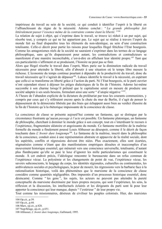 Conscience de Casse / www.theoriecritique.com - 33 
impérieuse du travail au sein de la société, ce qui conduit à identifier l’esprit à la liberté en 
l’affranchissant du règne de la nécessité. Adorno conclut : “ La grande philosophie fait 
littéralement passer l’essence même de la contrainte comme étant la liberté. ”104 
La relation de sujet à objet, qui s’exprime dans le travail, se trouve ici réduit à un pur sujet, qui 
résorbe tout, y compris ce qui ne lui appartient pas. Le sujet qui se réalise à travers l’esprit du 
monde fait au final disparaître tous les éléments du non-identique, au sein d’une construction 
totalisante. Celle-ci décrit pour partie les raisons pour lesquelles Hegel fétichise l’Etat bourgeois. 
Comme les antagonismes réels de la société ne sauraient s’exprimer dans les termes de ce langage 
philosophique, sans qu’ils disparaissent pour autant, les contradictions et contradicteurs se 
manifestent d’une manière inconciliable, c’est-à-dire en affichant leur identité propre.105 Tant que 
ces particularités s’affirment et se produisent, l’histoire ne peut pas se finir. 
Alors que Hegel résorbe le travail dans l’esprit, Marx parie sur la diminution radicale du travail 
nécessaire pour atteindre la liberté, afin d’aboutir à une situation où le temps libre mesure la 
richesse. L’économie du temps continue pourtant à dépendre de la productivité du travail, donc du 
travail nécessaire qu’il s’agirait de dépasser106. Lukacs identifie le travail à la nécessité, en espérant 
que celle-ci se transforme en liberté grâce à l’action du parti. Ni l’Etat bourgeois, ni le parti ouvrier 
n’ont cependant réussi à déjouer les pièges dialectiques de la fin de l’histoire. Adorno lui-même 
succombe à son charme lorsqu’il prétend que le capitalisme serait en mesure de produire une 
société adaptée à ses seuls besoins, formulant ainsi une sorte “ d’utopie négative ”107. 
À l’heure de l’abandon explicite de la dictature du prolétariat par tous les courants communistes, y 
compris par ceux qui s’y référaient encore après la chute du mur de Berlin, il s’agit de penser le 
dépassement de la démocratie libérale par des biais qui échappent aussi bien au verdict illusoire de 
la fin de l’histoire qu’à la rhétorique impuissante de la conscience de classe. 
La conscience de classe se présente aujourd’hui comme un fantasme, qui se distingue par la 
circonstance frustrante qu’aucun passage à l’acte est possible. Un fantasme platonique, un fantasme 
de philosophe, cherchant à dominer le monde grâce à son concept, tout en s’interdisant le recours à 
l’expérience, fragmentaire aléatoire et angoissante du monde. Ce fantasme mortifère de la maîtrise 
formelle du monde a finalement poussé Louis Althusser au désespoir, comme il le décrit de façon 
touchante dans L’Avenir dure longtemps108. Le fantasme de la maîtrise, inscrit dans la philosophie 
de la conscience, conduit ainsi à une représentation abstraite et appauvrie de la réalité sociale, dont 
les aspérités, conflits et régressions doivent être niées. Plus exactement, elles sont écartées, 
stigmatisées comme n’étant que des manifestations empiriques désuètes et inaccomplies d’un 
mouvement historique essentiel, qui mènerait vers une conscience universelle, totalisante, d’autant 
plus flamboyante qu’elle se paie le luxe d’ignorer les mille particularismes qui constituent le 
monde. À cet endroit précis, l’idéologue rencontre le bureaucrate dans un refus commun de 
l’expérience vécue. La polysémie et les changements de point de vue, l’expérience vécue, les 
savoirs subconscients, le langage du corps, les identités régionales, culturelles ou continentales, les 
ambivalences sociales et psychologiques, la peur de mourir, les régressions vers la barbarie face à la 
rationalisation historique, voilà des phénomènes que le marxisme de la conscience de classe 
considère comme quantités négligeables. Des impuretés d’un processus historique essentiel, donc 
désincarné. Comme “ les gens ”, les sujets, les acteurs ne peuvent pas atteindre la pureté 
conceptuelle du marxisme doctrinaire par leurs propres moyens, qui sont l’expérience, les sens, la 
réflexion et la discussion, les intellectuels éclairés et les dirigeants du parti sont là pour leur 
apporter la conscience qui leur manque, depuis “ l’extérieur ” de leur propre vie. 
Tout comme les missionnaires, désireux de civiliser les peuples colonisés. Hier, des marxistes 
104 Op.cit., p.39. 
105 Op.cit., p.44. 
106 Marx, op.cit., p.828. 
107 Negt/Kluge, op.cit., p.651. 
108 Althusser, L’Avenir dure longtemps, Gallimard, 1995. 
 