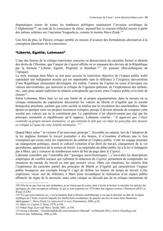 Conscience de Casse / www.theoriecritique.com - 34 
dogmatiques issues de toutes les tendances politiques soutenaient l’invasion soviétique de 
l’Afghanistan109, au nom de la conscience de classe, aujourd’hui ce courant réfléchit encore à partir 
des mêmes schèmes sur l’ancienne Yougoslavie, comme le montre Slavo Zizek.110 
Une fois de plus, la Théorie critique semble en mesure d’avancer des formulations alternatives à la 
conception identitaire de la conscience. 
“Liberté, Egalité, Lohmann” 
L’une des limites de la critique marxienne concerne sa dénonciation du caractère formel et abstrait 
des droits de l’Homme, que l’auteur du Capital affiche en se moquant des devises de la République 
par la formule “ Liberté, Egalité, Propriété et Bentham ”111 (le penseur libre-échangiste de 
l’époque). 
Le style ironique dont Marx se sert pour accuser la restriction objective de l’espace public trahit 
cependant une indignation morale qui est impensable sans la référence à l’exigence universaliste 
d’une République pleinement développée. En réalité, l’auteur du Capital ne cesse d’invoquer ces 
valeurs universalistes, qui motivent sa critique de l’égoïsme patronal, de l’exploitation des enfants, 
etc., sans pour autant expliciter la relation conceptuelle qui existe entre l’espace public et la lutte de 
classes112. 
Selon Lohmann, Marx bute ici sur une limite de sa propre argumentation, dans la mesure où sa 
critique immanente du capitalisme déconstruit les valeurs de liberté et d’égalité que la société 
bourgeoise proclame, sachant que cette société se totalise par la circulation des marchandises. Marx 
épuise en quelque sorte ses propres ressources critiques, puisqu’il devient absurde de comparer cette 
société aux valeurs qui ne la constituent pas. Le capitalisme n’est objectivement pas régi par les 
principes normatifs et républicains qu’il suppose. Lohmann conclut : “ Il apparaît que l’objet 
contredit sa propre mesure normative, ce qui entraîne le fait que cet objet ne peut plus être mesuré 
et critiqué à l’aune de cette échelle normative. ”113 
Quand Marx salue “ la victoire d’un nouveaux principe ”, favorable au salariat, lors de l’adoption de 
la loi anglaise limitant le travail journalier à dix heures, il n’examine d’ailleurs pas le lien 
conceptuel qui existe entre les expériences du salariat et l’espace public. Cette loi engage pourtant 
un changement politique, moral et culturel (création d’un droit du travail, changement de la vie 
quotidienne, apparition de la notion de loisir). Les turpitudes du débat public lié à la loi n’échappent 
pas à Marx, qui y consacre de nombreuses notes de bas de page dans le Capital. 
Lohmann considère que l’ensemble des “ passages socio-historiques ”, c’est-à-dire les descriptions 
empiriques de conflits sociaux qui rythment la rédaction du Capital, permettent de comprendre les 
situations du monde du travail en tant que mondes vécus. Dans ces situations, les salariés font 
l’expérience du caractère partiel des principes de liberté et d’égalité qui caractérisent l’espace 
public bourgeois, par exemple lorsqu’il s’agit de définir les limites du temps de travail. Cette 
expérience vécue sert de référence à Marx pour revendiquer la réalisation d’un espace public 
affranchi du règne de la nécessité, mais cette critique ne découle pas de sa critique immanente de 
109 Afin de ne pas tirer sur une ambulance, je ne citerai pas de noms, mais j’invite le lecteur à consulter les articles des 
apologues de cette occupation militaire, et qui se sont exprimés en 1979 dans des organes comme l’Humanité (PCF) et 
Rouge (LCR). 
110 “Ce qui nous intéresse ici, c’est la manière dont la Bosnie multiéthnique n’est que la dernière en date de la figure 
mythique de l’Autre à travers laquelle les intellectuels occidentaux de gauche ont mis en scène leurs fanatsmes 
idéologiques.”, Slavo Zizek, La subjectivité à venir, Flammarion, 2006, p.30. 
111 Marx, Le Capital, I, Dietz, 1979, p.189. 
112 Oskar Negt, Kant und Marx, Steidl, 2003, p.350. 
113 Georg Lohmann, “ Gesellschaftskritik und normativer Masstab ” in Honneth (Dir.), Arbeit, Handlung und 
Normativität, Suhrkamp, 1980, p.248. 
 
