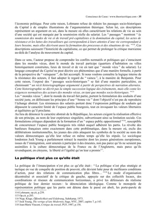 Conscience de Casse / www.theoriecritique.com - 35 
l’économie politique. Pour cette raison, Lohmann refuse de réduire les passages socio-historiques 
du Capital à de simples illustrations de l’argumentation théorique. Selon lui, ces descriptions 
représentent un argument en soi, dans la mesure où elles caractérisent les relations de vie au sein 
d’une société qui est marquée par la soumission réelle du salariat. Les “ passages ” montrent “ la 
soumission des modes de vie et de travail pré-capitalistes à la domination du capital, les actes de 
résistance et les luttes des travailleurs qui correspondent à leurs attentes d’une vie correspondant à 
leurs besoins, mais elles décrivent aussi la formation des processus et des situations de vie. ”114. Ces 
descriptions saisissent l’historicité du capitalisme, ce qui permet de prolonger la critique marxienne 
au-delà de l’analyse du mouvement du capital. 
Dans ce sens, l’auteur propose de comprendre les conflits normatifs et politiques qui s’enracinent 
dans les mondes vécus, dont le monde du travail participe (quartiers d’habitation ou villes 
historiquement construites, lieux de travail et de vie en tant que “ monde vécu ” du salariat). Le 
langage conceptuel du Capital ne peut décrire ces phénomènes que d’une manière formelle, à partir 
de la perspective du “ vainqueur ”, du fait accompli. Si nous voulons connaître la logique interne de 
la résistance des acteurs, il faut adopter le regard du “ vaincu ”, à la manière de Benjamin. Pour 
cette raison, l’exposé des “ passages socio-historiques ” se fait d’une manière particulière, en 
choisissant “ un récit historiographique argumenté à partir de perspectives de narration alternées. 
Cette historiographie ne décrit pas la simple succession logique des évènements, mais elle conte les 
exigences normatives des acteurs des mondes vécus, en tant que mondes socio-historiques. ”115 
Les “ mondes vécus ”, dont le monde du travail fait partie, portent la formulation des souhaits d’une 
société juste, en définissant les principes d’une “ bonne vie ” dont l’objectif n’est pas de reproduire 
l’échange abstrait. Les résistances des salariés portent donc l’expression publique de souhaits qui 
dépassent le caractère limité de l’espace public bourgeois, tout en invoquant les valeurs libertaires 
et égalitaires qu’il proclame. 
Au lieu de dénoncer le caractère abstrait de la République, les acteurs exigent la réalisation effective 
de son principe, au nom de leur expérience singulière, subvertissant ainsi sa limitation sociale. Ces 
formulations critiques dépendent de la formation d’un “ espace public oppositionnel ”116, susceptible 
de concurrencer l’espace public bourgeois très réduit auquel adhèrent les partis. La révolte des 
banlieues françaises entre exactement dans cette problématique, dans la mesure où, exclu des 
délibérations institutionnelles, les jeunes des cités attaquent les symboles de la société au nom des 
valeurs démocratiques qu’elle leur refuse en même temps qu’elle les stipule. Le sociologue 
londonien Jock Young a parfaitement retracé la manière dont les jeunes générations européennes, 
issues de l’immigration, sont amenés à participer à des émeutes, non pas parce qu’ils ne seraient pas 
assimilées à la culture démocratique de la France ou de l’Angleterre, mais parce qu’ils 
revendiquent, en citoyens, la liberté et l’égalité qu’on leur a promis117. 
La politique n’est plus ce qu’elle était 
La politique de l’émancipation n’est plus ce qu’elle était : “ La politique n’est plus stratégie et 
tactique en vue de conquête de position de pouvoir, elle devient lutte pour de meilleures conditions 
d’action, pour des relations de communication plus libres… ”118 Le mode d’organisation 
décentralisé et associatif de la critique de gauche, appuyée sur des collectifs locaux, des 
coordinations et réseaux de communication horizontaux, a privé les défenseurs du réalisme 
politique de leur dernier recours : la dénonciation idéologique. Comme le monopole de 
représentation politique que les partis ont détenu dans le passé est aboli, les porte-parole de 
114 Lohmann, op.cit, p.259. 
115 Op.cit, p.283. 
116 Negt, Kluge, Öffentlichkeit und Erfahrung, Suhrkamp, 1973. 
117 Jock Young, The vertigo of late Modernity, Sage, NYC, 2007, capitre 7, p.143. 
118 Jean-Marie Vincent, Critique du travail, PUF, 1987, p.156. 
 