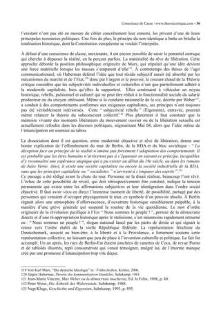 Conscience de Casse / www.theoriecritique.com - 36 
l’existant n’ont pas été en mesure de cibler concrètement leur ennemi, les privant d’une de leurs 
principales ressources politiques. Une fois de plus, le principe du non-identique a battu en brèche la 
totalisation historique, dont la Constitution européenne se voulait l’interprète. 
À défaut d’une conscience de classe, inexistante, il est encore possible de saisir le potentiel onirique 
qui cherche à dépasser la réalité, en la perçant parfois. La matérialité du rêve de libération. Cette 
approche déborde la position philosophique originaire de Marx, qui stipulait qu’une idée devient 
une force matérielle lorsque les masses s’emparent d’elle119. À contretemps des thèses de l’agir 
communicationnel, où Habermas défend l’idée que tout résidu subjectif aurait été absorbé par les 
mécanismes du marché et de l’Etat,120 donc par l’argent et le pouvoir, le courant chaud de la Théorie 
critique considère que les subjectivités individuelles et culturelles n’ont que partiellement adhéré à 
la modernité capitaliste, bien qu’elles la supportent. Elles continuent à véhiculer un noyau 
historique, rebelle, pulsionnel et culturel qui ne peut être réduit à la fonctionnalité sociale du salarié 
producteur ou du citoyen obéissant. Même si la conduite rationnelle de la vie, décrite par Weber121, 
a conduit à des comportements conformes aux exigences capitalistes, ses principes n’ont toujours 
pas été véritablement intériorisés. Cette “ subjectivité rebelle ” (Eigensinn), entravée, pourrait 
même relancer la théorie du subconscient collectif.122 Plus platement il faut constater que la 
mémoire vivante des moments libérateurs du mouvement ouvrier ou de la libération sexuelle est 
actuellement refoulée dans les discours politiques, stigmatisant Mai 68, alors que l’idée même de 
l’émancipation est soumise au tabou. 
La dissociation dont il est question, entre modernité objective et rêve de libération, donne une 
bonne explication de l’effondrement du mur de Berlin, de la RDA et du bloc soviétique : “ La 
déception face au principe de la réalité n’amène pas forcément l’adaptation des comportements. Il 
est probable que les êtres humains n’arriveront pas à s’épanouir en suivant ce principe, incapables 
d’y reconnaître une espérance utopique qui a pu exister au début du 19e siècle, ou dans les romans 
de Jules Verne. Ainsi, il existe une société capitaliste ou encore la société industrielle de la RDA, 
sans que les principes capitaliste ou “ socialistes ” n’arrivent à s’emparer des esprits ”.123 
Ce passage a été rédigé avant la chute du mur. Personne ne la disait réaliste, beaucoup l’ont rêvé. 
L’échec de cette possibilité de réveil, qui doit rétrospectivement être constaté, indique la tension 
permanente qui existe entre les affirmations subjectives et leur réintégration dans l’ordre social 
objectivé. Il faut avoir vécu en direct l’immense moment de liberté, de possibilité, partagé par des 
personnes qui venaient d’occuper physiquement le mur, ce symbole d’un pouvoir absolu. À Berlin 
régnait alors une atmosphère d’effervescence, d’ouverture historique sensiblement palpable, à la 
manière d’une grève générale qui suspend la routine de la vie quotidienne. Le mot d’ordre 
originaire de la révolution pacifique à l’Est “ Nous sommes le peuple ! ”, porteur de la démocratie 
directe et d’une ré-appropriation historique après le stalinisme, s’est néanmoins rapidement retourné 
en : “ Nous sommes un peuple ! ”, slogan national lancé par les partis de droite et qui signait le 
retour vers l’ordre établi de la vielle République fédérale. La représentation fétichiste du 
Deutschemark, associé au bien-être, à la liberté et à la Providence, a fortement soutenu cette 
représentation collective, ne laissant que peu de place à l’invention culturelle et politique. Le fait fut 
accompli. Un an après, les rues de Berlin-Est étaient jonchées de canettes de Coca, de revue Porno 
et de tabloïds illustrés, repli consumériste qui venait témoigner, malgré lui, de l’énorme manque 
crée par une promesse d’émancipation trop vite déçue. 
119 Voir Karl Marx, “Die deutsche Ideologie” in : Frühschriften, Kröner, 2006. 
120 Jürgen Habermas, Theorie des kommunikativen Handelns, Suhrkamp, 1981. 
121 Jean-Marie Vincent, Max Weber ou la démocrtaie inachevée, Ed. le Felin, 1998, p. 80. 
122 Peter Weiss, Die Ästhetik des Widerstands, Suhrkamp, 1988. 
123 Negt/Kluge, Geschichte und Eigensinn, Suhrkamp, 1993, p. 895. 
 
