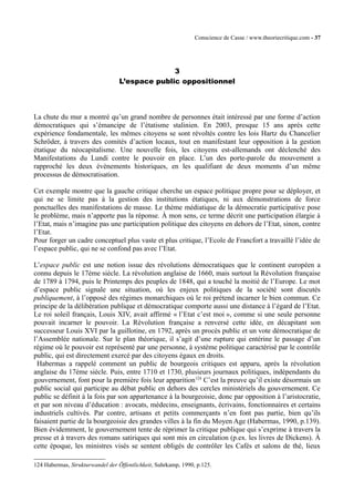 Conscience de Casse / www.theoriecritique.com - 37 
3 
L’espace public oppositionnel 
La chute du mur a montré qu’un grand nombre de personnes était intéressé par une forme d’action 
démocratiques qui s’émancipe de l’étatisme stalinien. En 2003, presque 15 ans après cette 
expérience fondamentale, les mêmes citoyens se sont révoltés contre les lois Hartz du Chancelier 
Schröder, à travers des comités d’action locaux, tout en manifestant leur opposition à la gestion 
étatique du néocapitalisme. Une nouvelle fois, les citoyens est-allemands ont déclenché des 
Manifestations du Lundi contre le pouvoir en place. L’un des porte-parole du mouvement a 
rapproché les deux évènements historiques, en les qualifiant de deux moments d’un même 
processus de démocratisation. 
Cet exemple montre que la gauche critique cherche un espace politique propre pour se déployer, et 
qui ne se limite pas à la gestion des institutions étatiques, ni aux démonstrations de force 
ponctuelles des manifestations de masse. Le thème médiatique de la démocratie participative pose 
le problème, mais n’apporte pas la réponse. À mon sens, ce terme décrit une participation élargie à 
l’Etat, mais n’imagine pas une participation politique des citoyens en dehors de l’Etat, sinon, contre 
l’Etat. 
Pour forger un cadre conceptuel plus vaste et plus critique, l’Ecole de Francfort a travaillé l’idée de 
l’espace public, qui ne se confond pas avec l’Etat. 
L’espace public est une notion issue des révolutions démocratiques que le continent européen a 
connu depuis le 17ème siècle. La révolution anglaise de 1660, mais surtout la Révolution française 
de 1789 à 1794, puis le Printemps des peuples de 1848, qui a touché la moitié de l’Europe. Le mot 
d’espace public signale une situation, où les enjeux politiques de la société sont discutés 
publiquement, à l’opposé des régimes monarchiques où le roi prétend incarner le bien commun. Ce 
principe de la délibération publique et démocratique comporte aussi une distance à l’égard de l’Etat. 
Le roi soleil français, Louis XIV, avait affirmé « l’Etat c’est moi », comme si une seule personne 
pouvait incarner le pouvoir. La Révolution française a renversé cette idée, en décapitant son 
successeur Louis XVI par la guillotine, en 1792, après un procès public et un vote démocratique de 
l’Assemblée nationale. Sur le plan théorique, il s’agit d’une rupture qui entérine le passage d’un 
régime où le pouvoir est représenté par une personne, à système politique caractérisé par le contrôle 
public, qui est directement exercé par des citoyens égaux en droits. 
Habermas a rappelé comment un public de bourgeois critiques est apparu, après la révolution 
anglaise du 17ème siècle. Puis, entre 1710 et 1730, plusieurs journaux politiques, indépendants du 
gouvernement, font pour la première fois leur apparition124 C’est la preuve qu’il existe désormais un 
public social qui participe au débat public en dehors des cercles ministériels du gouvernement. Ce 
public se définit à la fois par son appartenance à la bourgeoisie, donc par opposition à l’aristocratie, 
et par son niveau d’éducation : avocats, médecins, enseignants, écrivains, fonctionnaires et certains 
industriels cultivés. Par contre, artisans et petits commerçants n’en font pas partie, bien qu’ils 
faisaient partie de la bourgeoisie des grandes villes à la fin du Moyen Age (Habermas, 1990, p.139). 
Bien évidemment, le gouvernement tente de réprimer la critique publique qui s’exprime à travers la 
presse et à travers des romans satiriques qui sont mis en circulation (p.ex. les livres de Dickens). À 
cette époque, les ministres visés se sentent obligés de contrôler les Cafés et salons de thé, lieux 
124 Habermas, Strukturwandel der Öffentlichkeit, Suhrkamp, 1990, p.125. 
 
