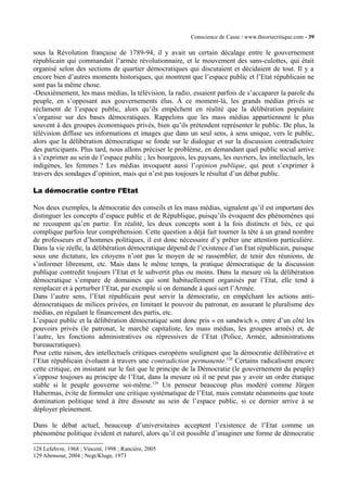 Conscience de Casse / www.theoriecritique.com - 39 
sous la Révolution française de 1789-94, il y avait un certain décalage entre le gouvernement 
républicain qui commandait l’armée révolutionnaire, et le mouvement des sans-culottes, qui était 
organisé selon des sections de quartier démocratiques qui discutaient et décidaient de tout. Il y a 
encore bien d’autres moments historiques, qui montrent que l’espace public et l’Etat républicain ne 
sont pas la même chose. 
-Deuxièmement, les mass médias, la télévision, la radio, essaient parfois de s’accaparer la parole du 
peuple, en s’opposant aux gouvernements élus. À ce moment-là, les grands médias privés se 
réclament de l’espace public, alors qu’ils empêchent en réalité que la délibération populaire 
s’organise sur des bases démocratiques. Rappelons que les mass médias appartiennent le plus 
souvent à des groupes économiques privés, bien qu’ils prétendent représenter le public. De plus, la 
télévision diffuse ses informations et images que dans un seul sens, à sens unique, vers le public, 
alors que la délibération démocratique se fonde sur le dialogue et sur la discussion contradictoire 
des participants. Plus tard, nous allons préciser le problème, en demandant quel public social arrive 
à s’exprimer au sein de l’espace public ; les bourgeois, les paysans, les ouvriers, les intellectuels, les 
indigènes, les femmes ? Les médias invoquent aussi l’opinion publique, qui peut s’exprimer à 
travers des sondages d’opinion, mais qui n’est pas toujours le résultat d’un débat public. 
La démocratie contre l’Etat 
Nos deux exemples, la démocratie des conseils et les mass médias, signalent qu’il est important des 
distinguer les concepts d’espace public et de République, puisqu’ils évoquent des phénomènes qui 
ne recoupent qu’en partie. En réalité, les deux concepts sont à la fois distincts et liés, ce qui 
complique parfois leur compréhension. Cette question a déjà fait tourner la tête à un grand nombre 
de professeurs et d’hommes politiques, il est donc nécessaire d’y prêter une attention particulière. 
Dans la vie réelle, la délibération démocratique dépend de l’existence d’un Etat républicain, puisque 
sous une dictature, les citoyens n’ont pas le moyen de se rassembler, de tenir des réunions, de 
s’informer librement, etc. Mais dans le même temps, la pratique démocratique de la discussion 
publique contredit toujours l’Etat et le subvertit plus ou moins. Dans la mesure où la délibération 
démocratique s’empare de domaines qui sont habituellement organisés par l’Etat, elle tend à 
remplacer et à perturber l’Etat, par exemple si on demande à quoi sert l’Armée. 
Dans l’autre sens, l’Etat républicain peut servir la démocratie, en empêchant les actions anti-démocratiques 
de milices privées, en limitant le pouvoir du patronat, en assurant le pluralisme des 
médias, en régulant le financement des partis, etc. 
L’espace public et la délibération démocratique sont donc pris « en sandwich », entre d’un côté les 
pouvoirs privés (le patronat, le marché capitaliste, les mass médias, les groupes armés) et, de 
l’autre, les fonctions administratives ou répressives de l’Etat (Police, Armée, administrations 
bureaucratiques). 
Pour cette raison, des intellectuels critiques européens soulignent que la démocratie délibérative et 
l’Etat républicain évoluent à travers une contradiction permanente.128 Certains radicalisent encore 
cette critique, en insistant sur le fait que le principe de la Démocratie (le gouvernement du peuple) 
s’oppose toujours au principe de l’Etat, dans la mesure où il ne peut pas y avoir un ordre étatique 
stable si le peuple gouverne soi-même.129 Un penseur beaucoup plus modéré comme Jürgen 
Habermas, évite de formuler une critique systématique de l’Etat, mais constate néanmoins que toute 
domination politique tend à être dissoute au sein de l’espace public, si ce dernier arrive à se 
déployer pleinement. 
Dans le débat actuel, beaucoup d’universitaires acceptent l’existence de l’Etat comme un 
phénomène politique évident et naturel, alors qu’il est possible d’imaginer une forme de démocratie 
128 Lefebvre, 1968 ; Vincent, 1998 ; Rancière, 2005 
129 Abensour, 2004 ; Negt/Kluge, 1973 
 