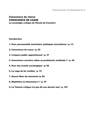 Conscience de Casse / www.theoriecritique.com - 4 
Conscience de classe 
CONSCIENCE DE CASSE 
La sociologie critique de l’Ecole de Francfort 
Introduction 
1. Peur, personnalité autoritaire, politiques sécuritaires / p. 13 
2. Conscience de casse / p. 25 
3. L’espace public oppositionnel / p. 37 
4. Conscience ouvrière, adieu au prolétariat, multitude ? / p. 49 
5. Pour une écoute sociologique / p. 66 
6. La cage de fer rouillée / p. 75 
7. Sauver Marx du marxisme /p. 84 
8. Répétition ou dissonance ? / p. 97 
9. La Théorie critique n’a pas dit son dernier mot / p. 107 
 