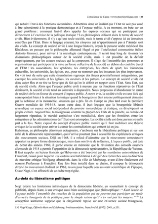 Conscience de Casse / www.theoriecritique.com - 40 
qui réduit l’Etat à des fonctions secondaires. Admettons donc un instant que l’Etat ne soit pas voué 
à être subordonné à la pratique démocratique et à l’espace public. À ce moment, on bute sur un 
grand problème : comment faut-il alors appeler les espaces sociaux qui ne participent pas 
directement à l’exercice de la politique étatique ? Les philosophes utilisent alors le terme de société 
civile. Bien évidemment, il n’y a qu’une seule société, mais le terme civil s’oppose ici au domaines 
contrôlés par l’Etat. Dans le langage courant, les citoyens qui n’appartiennent pas à l’Armée sont 
des civils. Le concept de société civile à une longue histoire, depuis le penseur arabe médiéval Ibn 
Khaldoun, en passant par le philosophe allemand Hegel et par l’intellectuel communiste italien 
Antonio Gramsci, pour arriver à la sociologie contemporaine. Il serait trop long de résumer les 
discussions philosophiques autour de la société civile, mais il est possible de la définir 
empiriquement, par les acteurs sociaux qui la composent. Il s’agit de l’ensemble des personnes et 
organisations qui participent à la mise en forme collective de la société en dehors du contrôle direct 
de l’Etat : les associations, les syndicats, les entreprises, les clubs de sport, les fondations 
culturelles, les universités, les églises, etc., pour ne nommer que les instances les plus importantes. 
On voit tout de suite que cette énumération regroupe des forces potentiellement antagonistes, par 
exemple les universités et les églises, les ouvriers et les patrons. Le concept de société civile est 
donc assez flou et ne tire sa force que du fait qu’on le définit en rapport avec l’Etat. Sans Etat, pas 
de société civile. Alors que l’espace public croît à mesure que les fonctions répressives de l’Etat 
diminuent, la société civile tend au contraire à disparaître. Nous proposons d’abandonner le terme 
de société civile en faveur du concept d’espace public. À notre avis, la société civile est une idée qui 
correspondait bien à la situation historique quand la bourgeoisie était encore politiquement dominée 
par la noblesse et la monarchie, situation qui a pris fin en Europe au plus tard avec la première 
Guerre mondiale de 1914-18. Avant cette date, il était logique que la bourgeoisie libérale 
revendique un espace social indépendant du pouvoir monarchique et étatique, en développant sa 
propre culture. Aujourd’hui, la bourgeoisie contrôle la plupart des Etats de la planète, sa culture est 
largement répandue, le marché capitaliste s’est mondialisé, alors que les frontières entre les 
entreprises et les administrations de l’Etat sont estompées. La société civile est donc partout et nulle 
part à la fois. Notre exposé du concept d’espace public montre qu’il faut mobiliser une théorie 
critique de la société pour arriver à cerner les contradictions qui entrent ici en jeu. 
Habermas, ce philosophe désormais octogénaire, s’arcboute sur le libéralisme politique et sur son 
idéal de la démocratie représentative, qui n’arrive pourtant plus à accueillir les expériences critiques 
des mouvements sociaux. Déjà en 1968, il a refusé d’admettre que le mouvement contestataire 
apportait sa propre forme démocratique, mais dans son livre de référence, L’espace public, qui date 
du début des années 1960, il garde encore en mémoire que la révolution des conseils ouvriers 
allemands de 1918 a permis l’apparition de la démocratie représentative, la République de Weimar. 
Il faut rappeler au lecteur français qu’Habermas a été boycotté par les mandarins universitaires de 
Francfort, raison pour laquelle il a soutenu son habilitation à diriger des recherches sous la direction 
du marxiste critique Wolfgang Abendroth, dans la ville de Marbourg, avant d’être finalement été 
nommé Professeur à Francfort. Une fois bien installé dans sa chaire, il conspue la démocratie 
directe du mouvement étudiant de 1968, raison pour laquelle son assistant scientifique de l’époque, 
Oskar Negt, s’est affranchi de ce cadre trop rigide. 
Au-delà du libéralisme politique 
Negt décèle les limitations intrinsèques de la démocratie libérale, en soumettant le concept de 
publicité, depuis Kant, à une critique aussi bien sociologique que philosophique : “ Kant écarte de 
l’espace public l’ensemble des couches de la population qui ne peuvent pas participer au mode 
d’exercice bourgeois de la politique pour la simple raison qu’il n’en ont pas les moyens. ”130 La 
conception kantienne suppose que la citoyenneté repose sur une existence sociale bourgeoise, 
130 Negt/Kluge, Öffentlichkeit und Erfahrung, Zweitausendeins, Francfort/M, (1972) 2001, p.351. 
 