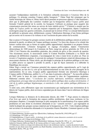 Conscience de Casse / www.theoriecritique.com - 41 
assurant l’indépendance matérielle et la formation culturelle nécessaire à l’exercice libre de la 
politique. Ce principe constitue l’espace public bourgeois.131 Oskar Negt fait remarquer que la 
réalité historique du 18ème et 19ème siècle décrit pourtant un processus opposé à l’idée kantienne ; 
alors que le philosophe des Lumières voudrait que la bourgeoisie utilise l’espace public pour 
formuler l’intérêt général de la société, les bourgeois l’utilisent en pratique pour acquérir des 
connaissances pouvant être mises au service de leurs intérêts privés.132 L’histoire a montré que les 
règles de l’espace public ne sont pas toujours respectées par la bourgeoisie, depuis l’expansion 
esclavagiste jusqu’aux guerres coloniales, en passant par la terreur d’Etat. Le concept habermassien 
de publicité se présente ainsi, délibérément, comme l’idéalisation théorique d’une forme politique 
qui est assise sur le recours à la violence et sur l’exclusion de pans entiers de la société. 
Que se passe-t-il lorsque les groupes sociaux écartés de la délibération publique entrent en action et 
prennent la parole, en dehors de l’espace politique reconnu ? La force des choses et la volonté des 
acteurs veulent alors que se forme un espace public oppositionnel, répondant à ses propres formes 
de communication. L’histoire hexagonale en regorge d’exemples, depuis l’insurrection 
démocratique de 1848 jusqu’à la Commune de Paris, jusqu’aux grèves générales de 1936 et de 
1968. C’est l’histoire des assemblées générales, des comités de grève et des conseils de quartier. 
Très récemment encore, le mouvement contre le Contrat Première Embauche a vu fleurir des 
pratiques de délibération originales, s’accompagnant de votes à main levée en plein air. Pour en 
revenir à l’inspiration anglaise, il convient de souligner l’extraordinaire créativité démocratique du 
mouvement chartiste du 19ème siècle, qui développe le principe de la pétition publique et du tract. 
La plèbe prouve sa capacité à prendre la parole, à agir de façon autonome et à déborder la 
République des savants. 
Oskar Negt a insisté sur l’immense potentiel des espaces publics oppositionnels, qu’il s’agit de 
conceptualiser, au lieu de n’y voir qu’un dysfonctionnement ou une sorte de crise passagère de la 
représentation. En ce sens, L'espace public oppositionnel formule une alternative théorique à 
L'espace public d’Habermas, publié il y a 15 ans dans la présente collection133. Sa nouvelle préface 
de 1992 porte la trace de cette controverse, accusant le choc de l’argumentation negtienne. 
Habermas constate alors : “ L’exclusion des couches inférieures, mobilisées culturellement et 
politiquement, provoque déjà une pluralisation de la sphère publique dans sa phase de formation. À 
côté de la sphère publique hégémonique, et entrelacée à elle, une sphère publique plébéienne se 
forme ”.134 
À notre sens, cette affirmation signe une reconnaissance qui impliquerait une réorientation de la 
théorie de l’espace public, dont on trouve cependant peu de traces dans l’oeuvre ultérieure de Jürgen 
Habermas. 
Lorsque Habermas se distancie de la démocratie directe, dès 1968 135, Negt amorce la rédaction 
d’un livre qui saisit la formation des espaces publics prolétariens, dont nous restituons ici les 
principaux chapitres. L’exemple historique le plus marquant de la manifestation d’un espace public 
prolétarien est sans doute la révolution allemande et ses “ conseils ouvriers ”, qui regroupent en 
réalité la plupart des groupes sociaux méprisés par la bourgeoisie, en 1918. Cette irruption publique 
met un terme à la monarchie allemande et à la première Guerre Mondiale. Comment ignorer ce rôle 
131 Jürgen Habermas, Strukturwandel der Öffentlichkeit, Suhrkamp, Francfort/M, (1963)1990, pp.117. 
132 (Negt/Kluge, 1972/2001, p.353). 
133 JürgenHabermas, L’Espace public. Archéologie de la publicité comme dimension constitutive de la société 
bourgeoise, Payot, coll. Critique de la Politique, 1992. 
134 Jürgen Habermas, Strukturwandel der Öffentlichkeit, Suhrkamp, Francfort/M, 1992, p. 21 ; cité d’après la 
traduction française établie par Marc B. de Launay, préface à L’espace public, Payot, 1993, p.VI. 
135 Habermas a réitéré sa critique de la démocratie directe à de nombreuses reprises ; sa prise de position la plus 
tranchée est sans doute issue d’une querelle avec Rudi Dutschke, retranscrite dans : Dutschke, Geschichte ist machbar, 
Wagenbach, Berlin, 1992, pp. 76-86. 
 