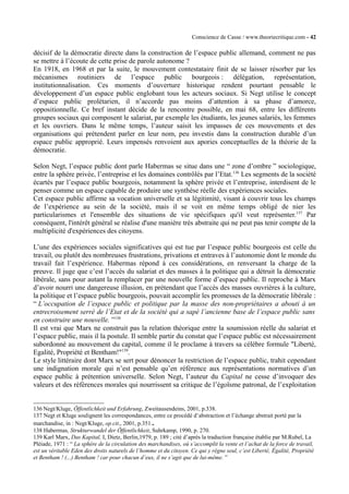 Conscience de Casse / www.theoriecritique.com - 42 
décisif de la démocratie directe dans la construction de l’espace public allemand, comment ne pas 
se mettre à l’écoute de cette prise de parole autonome ? 
En 1918, en 1968 et par la suite, le mouvement contestataire finit de se laisser résorber par les 
mécanismes routiniers de l’espace public bourgeois : délégation, représentation, 
institutionnalisation. Ces moments d’ouverture historique rendent pourtant pensable le 
développement d’un espace public englobant tous les acteurs sociaux. Si Negt utilise le concept 
d’espace public prolétarien, il n’accorde pas moins d’attention à sa phase d’amorce, 
oppositionnelle. Ce bref instant décide de la rencontre possible, en mai 68, entre les différents 
groupes sociaux qui composent le salariat, par exemple les étudiants, les jeunes salariés, les femmes 
et les ouvriers. Dans le même temps, l’auteur saisit les impasses de ces mouvements et des 
organisations qui prétendent parler en leur nom, peu investis dans la construction durable d’un 
espace public approprié. Leurs impensés renvoient aux apories conceptuelles de la théorie de la 
démocratie. 
Selon Negt, l’espace public dont parle Habermas se situe dans une “ zone d’ombre ” sociologique, 
entre la sphère privée, l’entreprise et les domaines contrôlés par l’Etat.136 Les segments de la société 
écartés par l’espace public bourgeois, notamment la sphère privée et l’entreprise, interdisent de le 
penser comme un espace capable de produire une synthèse réelle des expériences sociales. 
Cet espace public affirme sa vocation universelle et sa légitimité, visant à couvrir tous les champs 
de l’expérience au sein de la société, mais il se voit en même temps obligé de nier les 
particularismes et l'ensemble des situations de vie spécifiques qu'il veut représenter.137 Par 
conséquent, l'intérêt général se réalise d'une manière très abstraite qui ne peut pas tenir compte de la 
multiplicité d'expériences des citoyens. 
L’une des expériences sociales significatives qui est tue par l’espace public bourgeois est celle du 
travail, ou plutôt des nombreuses frustrations, privations et entraves à l’autonomie dont le monde du 
travail fait l’expérience. Habermas répond à ces considérations, en renversant la charge de la 
preuve. Il juge que c’est l’accès du salariat et des masses à la politique qui a détruit la démocratie 
libérale, sans pour autant la remplacer par une nouvelle forme d’espace public. Il reproche à Marx 
d’avoir nourri une dangereuse illusion, en prétendant que l’accès des masses ouvrières à la culture, 
la politique et l’espace public bourgeois, pouvait accomplir les promesses de la démocratie libérale : 
“ L’occupation de l’espace public et politique par la masse des non-propriétaires a abouti à un 
entrecroisement serré de l’Etat et de la société qui a sapé l’ancienne base de l’espace public sans 
en construire une nouvelle. ”138 
Il est vrai que Marx ne construit pas la relation théorique entre la soumission réelle du salariat et 
l’espace public, mais il la postule. Il semble partir du constat que l’espace public est nécessairement 
subordonné au mouvement du capital, comme il le proclame à travers sa célèbre formule "Liberté, 
Egalité, Propriété et Bentham!"139. 
Le style littéraire dont Marx se sert pour dénoncer la restriction de l’espace public, trahit cependant 
une indignation morale qui n’est pensable qu’en référence aux représentations normatives d’un 
espace public à prétention universelle. Selon Negt, l’auteur du Capital ne cesse d’invoquer des 
valeurs et des références morales qui nourrissent sa critique de l’égoïsme patronal, de l’exploitation 
136 Negt/Kluge, Öffentlichkeit und Erfahrung, Zweitausendeins, 2001, p.338. 
137 Negt et Kluge soulignent les correspondances, entre ce procédé d’abstraction et l’échange abstrait porté par la 
marchandise, in : Negt/Kluge, op.cit., 2001, p.351.. 
138 Habermas, Strukturwandel der Öffentlichkeit, Suhrkamp, 1990, p. 270. 
139 Karl Marx, Das Kapital, I, Dietz, Berlin,1979, p. 189 ; cité d’après la traduction française établie par M.Rubel, La 
Pléiade, 1971 : “ La sphère de la circulation des marchandises, où s’accomplit la vente et l’achat de la force de travail, 
est un véritable Eden des droits naturels de l’homme et du citoyen. Ce qui y règne seul, c’est Liberté, Égalité, Propriété 
et Bentham ! (...) Bentham ! car pour chacun d’eux, il ne s’agit que de lui-même. ” 
 