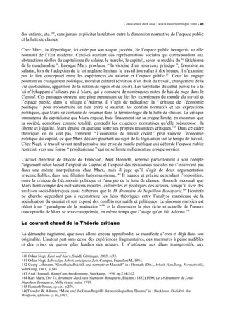 Conscience de Casse / www.theoriecritique.com - 43 
des enfants, etc.140, sans jamais expliciter la relation entre la dimension normative de l’espace public 
et la lutte de classes. 
Chez Marx, la République, ici citée par son slogan jacobin, lie l’espace public bourgeois au rôle 
normatif de l’Etat moderne. Celui-ci soutient des représentations sociales qui correspondent aux 
abstractions réelles du capitalisme (le salaire, le marché, le capital), selon le modèle du “ fétichisme 
de la marchandise ”. Lorsque Marx proclame “ la victoire d’un nouveaux principe ”, favorable au 
salariat, lors de l’adoption de la loi anglaise limitant le travail journalier à dix heures, il n’examine 
pas le lien conceptuel entre les expériences du salariat et l’espace public.141 Cette loi engage 
pourtant un changement politique, moral et culturel (création d’un droit du travail, changement de la 
vie quotidienne, apparition de la notion de repos et de loisir). Les turpitudes du débat public lié à la 
loi n’échappent d’ailleurs pas à Marx, qui y consacre de nombreuses notes de bas de page dans le 
Capital. Ces passages ouvrent une piste permettant de lier les expériences du monde du travail et 
l’espace public, dans le sillage d’Adorno. Il s’agit de radicaliser la “ critique de l’économie 
politique ” pour reconstruire un lien entre le salariat, les conflits normatifs et les expressions 
politiques, que Marx se contente de résumer dans la terminologie de la lutte de classes. La critique 
immanente du capitalisme que Marx expose, bute finalement sur sa propre limite, en montrant que 
la société, constituée comme totalité, contredit les exigences normatives qu’elle présuppose : la 
liberté et l’égalité. Marx épuise en quelque sorte ses propres ressources critiques.142 Dans ce cadre 
théorique, on ne voit pas, comment “ l’économie du travail vivant ” peut vaincre l’économie 
politique du capital, ce que Marx déclare pourtant au sujet de la législation sur le temps de travail. 
Chez Negt, le travail vivant rend pensable une prise de parole publique qui déborde l’espace public 
restreint, vers une forme “ prolétarienne ” qui ne se limite nullement au groupe ouvrier. 
L’actuel directeur de l'Ecole de Francfort, Axel Honneth, reprend partiellement à son compte 
l'argument selon lequel l’exposé du Capital et l’exposé des résistances sociales ne s’inscrivent pas 
dans une même interprétation chez Marx, mais il juge qu’il s’agit de deux argumentation 
irréconciliables, dans une filiation habermassienne.143 Il nuance et précise cependant l’opposition, 
entre la critique de l’économie politique et l’analyse de la lutte de classes. Honneth reconnaît que 
Marx tient compte des motivations morales, culturelles et politiques des acteurs, lorsqu’il livre des 
analyses socio-historiques aussi élaborées que le 18 Brumaire de Napoléon Bonaparte.144 Honneth 
ne cherche cependant pas à reconstruire les liens théoriques entre l’analyse marxienne de la 
socialisation du salariat et son exposé des conflits normatifs et politiques. Le discours marxien est 
réduit à un “ paradigme de la production ”145 et la dimension la plus riche et actuelle de l’oeuvre 
conceptuelle de Marx se trouve supprimée, en même temps que l’usage qu’en fait Adorno.146 
Le courant chaud de la Théorie critique 
La démarche negtienne, que nous allons encore approfondir, se manifeste d’ores et déjà dans son 
originalité. L’auteur part sans cesse des expériences fragmentaires, des murmures à peine audibles 
et des prises de parole plus hardies des acteurs. Il s’intéresse aux élans transgressifs, aux 
140 Oskar Negt, Kant und Marx, Steidl, Göttingen, 2003, p.35. 
141 Oskar Negt, Lebendige Arbeit, enteignete Zeit, Campus, Francfort/M, 1984. 
142 Georg Lohmann, “Gesellschaftskritik und normativer Masstab” in : Honneth (Dir.), Arbeit, Handlung, Normativität, 
Suhrkamp, 1981, p.248. 
143 Axel Honneth, Kampf um Anerkennung, Suhrkamp, 1998, pp.234-242. 
144 Karl Marx, Der 18. Brumaire des Louis Napoleon Bonaparte, Fischer, (1852),1990; Le 18 Brumaire de Louis 
Napoléon Bonaparte, Mille et une nuits, 1999. 
145 Honneth/Fraser, op.cit., p.276. 
146Theodor W. Adorno, “Marx und die Grundbegriffe der soziologischen Theorie” in : Backhaus, Dialektik der 
Wertform, éditions ça ira,1997. 
 