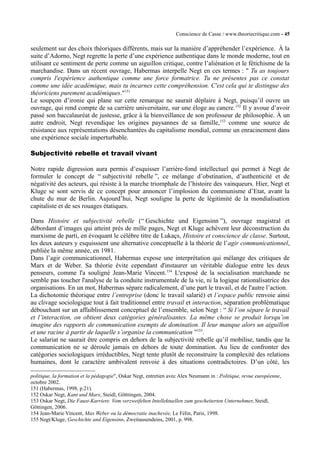 Conscience de Casse / www.theoriecritique.com - 45 
seulement sur des choix théoriques différents, mais sur la manière d’appréhender l’expérience. À la 
suite d’Adorno, Negt regrette la perte d’une expérience authentique dans le monde moderne, tout en 
utilisant ce sentiment de perte comme un aiguillon critique, contre l’aliénation et le fétichisme de la 
marchandise. Dans un récent ouvrage, Habermas interpelle Negt en ces termes : " Tu as toujours 
compris l'expérience authentique comme une force formatrice. Tu ne présentes pas ce constat 
comme une idée académique, mais tu incarnes cette compréhension. C'est cela qui te distingue des 
théoriciens purement académiques."151 
Le soupçon d’ironie qui plane sur cette remarque ne saurait déplaire à Negt, puisqu’il ouvre un 
ouvrage, qui rend compte de sa carrière universitaire, sur une éloge au cancre.152 Il y avoue d’avoir 
passé son baccalauréat de justesse, grâce à la bienveillance de son professeur de philosophie. À un 
autre endroit, Negt revendique les origines paysannes de sa famille,153 comme une source de 
résistance aux représentations désenchantées du capitalisme mondial, comme un enracinement dans 
une expérience sociale imperturbable. 
Subjectivité rebelle et travail vivant 
Notre rapide digression aura permis d’esquisser l’arrière-fond intellectuel qui permet à Negt de 
formuler le concept de “ subjectivité rebelle ”, ce mélange d’obstination, d’authenticité et de 
négativité des acteurs, qui résiste à la marche triomphale de l’histoire des vainqueurs. Hier, Negt et 
Kluge se sont servis de ce concept pour annoncer l’implosion du communisme d’Etat, avant la 
chute du mur de Berlin. Aujourd’hui, Negt souligne la perte de légitimité de la mondialisation 
capitaliste et de ses rouages étatiques. 
Dans Histoire et subjectivité rebelle (“ Geschichte und Eigensinn ”), ouvrage magistral et 
débordant d’images qui atteint près de mille pages, Negt et Kluge achèvent leur déconstruction du 
marxisme de parti, en évoquant le célèbre titre de Lukaçs, Histoire et conscience de classe. Surtout, 
les deux auteurs y esquisssent une alternative conceptuelle à la théorie de l’agir communicationnel, 
publiée la même année, en 1981. 
Dans l’agir communicationnel, Habermas expose une interprétation qui mélange des critiques de 
Marx et de Weber. Sa théorie évite cependant d'instaurer un véritable dialogue entre les deux 
penseurs, comme l'a souligné Jean-Marie Vincent.154 L'exposé de la socialisation marchande ne 
semble pas toucher l'analyse de la conduite instrumentale de la vie, ni la logique rationalisatrice des 
organisations. En un mot, Habermas sépare radicalement, d’une part le travail, et de l'autre l’action. 
La dichotomie théorique entre l’entreprise (donc le travail salarié) et l’espace public renvoie ainsi 
au clivage sociologique tout à fait traditionnel entre travail et interaction, séparation problématique 
débouchant sur un affaiblissement conceptuel de l’ensemble, selon Negt : “ Si l’on sépare le travail 
et l’interaction, on obtient deux catégories généralisantes. La même chose se produit lorsqu’on 
imagine des rapports de communication exempts de domination. Il leur manque alors un aiguillon 
et une racine à partir de laquelle s’organise la communication ”155. 
Le salariat ne saurait être compris en dehors de la subjectivité rebelle qu’il mobilise, tandis que la 
communication ne se déroule jamais en dehors de toute domination. Au lieu de confronter des 
catégories sociologiques irréductibles, Negt tente plutôt de reconstruire la complexité des relations 
humaines, dont le caractère ambivalent renvoie à des situations contradictoires. D’un côté, les 
politique, la formation et la pédagogie", Oskar Negt, entretien avec Alex Neumann in : Politique, revue européenne, 
octobre 2002. 
151 (Habermas, 1998, p.21). 
152 Oskar Negt, Kant und Marx, Steidl, Götttingen, 2004. 
153 Oskar Negt, Die Faust-Karriere. Vom verzweifelten Intellektuellen zum gescheiterten Unternehmer, Steidl, 
Göttingen, 2006. 
154 Jean-Marie Vincent, Max Weber ou la démocratie inachevée, Le Félin, Paris, 1998. 
155 Negt/Kluge, Geschichte und Eigensinn, Zweitausendeins, 2001, p. 998. 
 