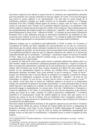 Conscience de Casse / www.theoriecritique.com - 46 
motivations subjectives des salariés et acteurs doivent se conformer aux représentations abstraites 
pour leur permettre une existence matérielle en tant que salariés, de l’autre, il n’est pas dit jusqu’à 
quel point les acteurs adhèrent à ces représentations. Une part plus ou moins grande de la 
mobilisation subjective échappe aux modes d’actions de la rationalité moderne et à l’échange 
marchand. D’un côté, l’échange abstrait égalise les actions et valeurs, mais de l’autre, sa relation 
sociale est trop pauvre pour contenir tout le potentiel subjectif nécessaire à sa réalisation. Cette 
relation tendue ne manque pas de provoquer des conflits et des résistances. Negt et Kluge proposent 
des conceptualisations qui rendent compte de la subjectivité “ superflue ” des salariés et acteurs, qui 
prend fréquemment la forme d’une “ subjectivité rebelle ” à l’encontre du mouvement d’abstraction 
historique. Pour sa part, Habermas croit que ce mouvement constitutif de ma modernité est clos, 
constat qui reste contesté au sein de la Théorie critique.156 Le concept de subjectivité rebelle fonde 
l’espace public oppositionnel et rend pensable la formation d’un espace public prolétarien. 
Habermas souligne que la socialisation post-traditionnelle se fonde en partie sur l’existence et 
l’acceptation du salariat, qui décrit cependant une non-socialisation ou un refus de socialisation, 
étant donnée que les salariés cèdent seulement le produit de leur travail et non pas leur manière de 
devenir capables de travailler. Au lieu de penser que le travail salarié serait neutralisé par le marché, 
il est également possible de concevoir que les capacités subjectives des salariés ne se laissent pas 
totalement absorber par la socialisation “ systémique ”, moyennant l’argent et le pouvoir, le marché 
et l’Etat . Dans ce cas, une part subjective continue d’agir, ce qui ne manque pas d’interroger la 
conceptualisation de l’espace public. 
La question de fond est de savoir, dans quelle mesure le potentiel subjectif des salariés tarde à se 
faire résorber, malgré les mécanismes systémiques présentés par Habermas : l’argent et le pouvoir. 
Marx ne nomme pas explicitement ce potentiel, qu’il croit neutralisé par la soumission historique du 
salariat, étant lui-même trop investi dans l’exposé immanent du Capital. De cette manière, il se 
focalise sur les contradictions internes du système, qui semblent devoir s’aggraver jusqu’à un 
dénouement historique inévitable. Nous avons pourtant vu que le concept de “ force de travail ” 
instaure une distinction entre le travail effectué en entreprise et la capacité à travailler de chaque 
salarié, dont la mobilisation comprend une part de subjectivité “ superflue ” du point de vue 
économique. Le capital "ne nous dit pas, comment chacun réalise sa propre existence vivante".157 
Les salariés vivent donc dans la tension de l’adhésion subjective au travail et sa distanciation 
critique leur permettant de préserver leur propre personnalité. Le surinvestissement dans le travail 
salarié équivaut à une négation de sa propre vie sociale, tandis que le repli sur le temps libre ou le 
non-travail engage la marginalisation. La tension entre, d’un côté, l’identification à l’entreprise et 
l’esprit du capitalisme et, de l’autre, la concentration sur des activités autonomes et des relations 
sociales qui sortent de ce cadre, constitue un conflit d’ambivalence fondamental.158 L’existence 
matérielle et la reconnaissance sociale des salariés dépend du travail, alors que celui-ci ne se 
présente pas comme le lieu de la liberté, d’où un tiraillement entre l’autonomie souhaité et la 
nécessité, entre la critique du travail et l’identification à l’entreprise, entre la défense de l’existant et 
la recherche de son dépassement. 
Pour tenir compte du potentiel de résistance et des capacités expressives qui sont liées à l’existence 
d’une subjectivité rebelle des acteurs, la théorie de l’espace public doit suivre ce changement de 
perspective théorique, selon Negt. Au lieu d’opposer le modèle idéal-typique de l’espace public 
bourgeois au monde du travail, il s’agit de saisir les formes de délibération correspondant aux 
groupes sociaux en lutte pour la reconnaissance, s’exprimant envers et contre la négation de leurs 
souhaits. 
156 Voir Miguel Abensour / Géraldine Muhlmann, “L’Ecole de Francfort entre philosophie et sociologie” , Tumultes, 
Paris, 2002, p.III. 
157 Negt/Kluge, Geschichte und Eigensinn, Zweitausendeins, (Introduction à la version initiale de 1981), p.2. 
158 Theodor W. Adorno, “Marx und die Grundbefriffe der soziologischen Theorie”, éditions ça ira, 1997; Oskar Negt, 
Arbeit und menschliche Würde, Steidl, 2001. 
 