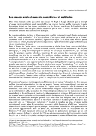 Conscience de Casse / www.theoriecritique.com - 47 
Les espaces publics bourgeois, oppositionnel et prolétarien 
Dans leurs premiers écrits, qui datent des années 70, Negt et Kluge affirment que le concept 
d’espace public prolétarien serait inconciliable avec celui de l’espace public bourgeois. Si cette 
formulation initiale ne s’est jamais confondue avec les discours ouvriéristes de l’après 68, elle a 
néanmoins évolué vers une plus grande complexité par la suite. Il existe, en réalité, plusieurs 
croisements entre les deux constructions publiques. 
La première défintion de Negt et Kluge admettait, en effet, certaines formes hybrides, notamment 
celle du “ camp prolétarien ”. Il s’agit du résidu d’un espace public prolétarien qui a échoué, 
désormais réduit à une attitude défensive, régressive et rigide. À la place d’une prise de parole 
autonome des acteurs, le camp prolétarien organise une représentation idéologique et hiérarchique 
via ses organisations de masse. 
Dans la France de l’après guerre, cette représentation a pris la forme d'une contre-société close, 
calquée sur le stéréotype de l’ouvrier industriel, qualifié, masculin et hétérosexuel. Sur le plan 
idéologique, ce camp se distingue par une attitude pro-soviétique inconditionnelle, qui s’incarne 
dans des pratiques sociales refroidies, incapables de tenir compte des expérience vécues des 
travailleurs. Au sein de cet ensemble, les positions publiques critiques ont été réduits à la 
marginalité, tandis que des revues comme les Temps modernes sont pris en tenaille entre 
l’ouvrièrisme moralisant du PCF et les impulsions libertaires des milieux lettrés..159 Le modèle du 
“ camp prolétarien ” a ainsi aggravé les limites historiques de la publicité bourgeoise, en érigeant en 
principe des rapports hiérarchiques formels, ainsi qu’une morale “ prolétarienne ” très proche de 
l’éthique protestante du travail. Femmes, immigrés, homosexuels, artistes et intellectuels autonomes 
ne pouvaient occuper que des positions subalternes au sein de cet espace, car la mise en question 
des rapports de soumission aurait risqué de déstabiliser son ordre politique. La force d’inertie de 
cette figure publique est aujourd’hui reproduite par les discours ouvriéristes de certains porte-parole 
de l’extrême gauche. Ces expressions politiques s’intègrent dans l’espace public bourgeois avec une 
étonnante facilité, sinon avec aisance, grâce à la compétition électorale et la médiatisation. 
L’apparition d’un espace public oppositionnel témoigne à son tour de l’interaction des deux espaces 
publics, bourgeois et prolétarien. Lors de son amorce, l’espace public oppositionnel emprunte les 
voies politiques et les arguments critiques de l’espace public bourgeois, afin de dénoncer ses 
limitations. Plus d’une fois, des couches habituellement reléguées se sont senties interpellés. Lors 
de la contestation du CPE, les salariés des petites entreprises ont ainsi fini par manifester aux côtés 
des étudiants et des collégiens de banlieue. Le développement de pratiques délibératives propres et 
de formes d’auto-organisation politique décide ensuite du dépassement de ce stade oppositionnel. À 
l’inverse, ces apparitions publiques peuvent tout aussi bien être intégrées dans le jeu de la 
représentation institutionnelle, destinés à renouveler l’arsenal de l’espace public bourgeois. Les 
dispositifs dits de “ démocratie participative ” tendent à remplire ce rôle. L’espace public 
oppositionnel promet alors de reconstituer un espace public bourgeois affaibli par l’abstention 
électorale et la baisse de la participation publique. Nancy Fraser a examiné les principes constitutifs 
des espaces oppositionnels pour les Etats-Unis, notamment autour du mouvement noir et 
féministe.160 Il serait également intéressant de discuter les polarisations politiques qui se sont 
produites au cours de la grève générale de 1936, au sein des organisations du Front populaire, tantôt 
happées par la publicité bourgeoise, tantôt parti prenantes des formes de délibération du mouvement 
159 Voir la description sarcastique proposée par Luc Boltanski et Eve Chiappello, Le nouvel esprit du capitalisme, 
Gallimard, Paris, 1999, p.85. 
160 Nancy Fraser, “Repenser l’espace public. Une contribution à la critique de la démocratie réellement existante” in : 
Renaut/Sintomer (Dir.), Où en est la Théorie critique?, La Découverte, Paris, 2003, p.111. 
 