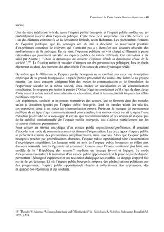 Conscience de Casse / www.theoriecritique.com - 48 
social. 
Une dernière médiation hybride, entre l’espace public bourgeois et l’espace public prolétarien, est 
probablement inscrite dans l’opinion publique. Cette thèse peut surprendre, car cette dernière est 
l’un des éléments constitutifs de la démocratie libérale, selon Habermas. Les phénomènes flottants 
de l’opinion publique, que les sondages ont du mal à discerner, se nourrissent pourtant 
d’expériences concrètes de citoyens qui n’arrivent pas à s’identifier aux discours abstraits des 
professionnels de la politique. En ce sens, l’opinion publique se voit chargé d’éléments à peine 
rationalisés qui pourraient investir des espaces publics de nature différente. Cet entre-deux a été 
saisi par Adorno : “ Dans la dynamique du concept d’opinion réside la dynamique réelle de la 
société ”.161 La fixation subite et massive d’attentes sur des personnalités politiques, lors de choix 
électoraux ou dans des moments de crise, révèle l’existence de cette dynamique réelle. 
De même que la définition de l’espace public bourgeois ne se confond pas avec une description 
empirique de la grande bourgeoisie, l’espace public prolétarien ne saurait être identifié au groupe 
ouvrier. Les deux concepts désignent bien des modes de communication et de formulation de 
l'expérience sociale de la même société, deux modes de socialisation et de communication 
simultanées. Je ne pense pas trahir la pensée d’Oskar Negt en considérant qu’il s’agit de deux faces 
d’une seule et même société contradictoire en elle-même, dont la tension produit toujours des effets 
politiques imprévus. 
Les expériences, souhaits et exigences normatives des acteurs, qui se forment dans des mondes 
vécus et domaines ignorés par l’espace public bourgeois, dont les mondes vécus des salariés, 
correspondent donc à un mode de communication propre. Prétexter le manque de permanence 
publique de ce type d’agir communicationnel pour conclure à sa non-existence serait le signe d’une 
réduction positiviste de la sociologie. Il est vrai que la communication de ces acteurs ne dispose pas 
de la stabilité institutionnelle de l’espace public bourgeois, qui s’adosse partiellement sur les 
structures étatiques permanentes. 
Pour arriver au niveau analytique d’un espace public oppositionnel-prolétarien, il convient 
d’aborder son mode de communication et ses formes d’organisation. Les deux types d’espace public 
se présentent comme des phénomènes complémentaires, mais inversés. Alors que l’espace public 
bourgeois procède par généralisations abstraites, l’espace public oppositionnel vise l’accumulation 
d’expériences singulières. Le langage usité au sein de l’espace public bourgeois se réfère aux 
discours normatifs dont la légitimité est reconnue ; Comme nous l’avons mentionné plus haut, son 
modèle de la “ République des savants ” implique un langage formel et logique. Le mode 
d’expression favorable à la formation d’un espace public oppositionnel est la prise de parole directe, 
permettant l’échange d’expérience et une résolution dialogique des conflits. Le langage corporel fait 
partie de cet échange. Là où l’espace public bourgeois propose des généralisations politiques par 
des programmes, l’espace public oppositionnel cherche à collectionner des expériences, des 
exigences non-reconnues et des souhaits. 
161 Theodor W. Adorno, “Meinungsforschung und Öffentlichkeit” in : Soziologische Schriften, Suhrkamp, Francfort/M, 
1997, p.574. 
 